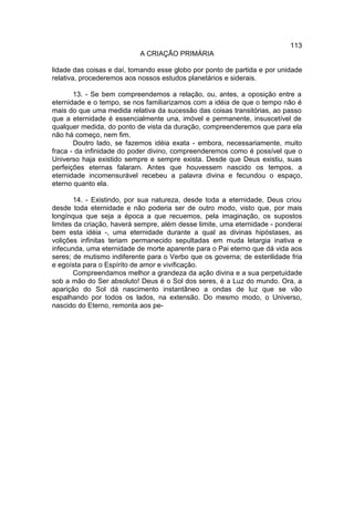 113
                           A CRIAÇÃO PRIMÁRIA

lidade das coisas e daí, tomando esse globo por ponto de partida e por unidade
relativa, procederemos aos nossos estudos planetários e siderais.

       13. - Se bem compreendemos a relação, ou, antes, a oposição entre a
eternidade e o tempo, se nos familiarizamos com a idéia de que o tempo não é
mais do que uma medida relativa da sucessão das coisas transitórias, ao passo
que a eternidade é essencialmente una, imóvel e permanente, insuscetível de
qualquer medida, do ponto de vista da duração, compreenderemos que para ela
não há começo, nem fim.
       Doutro lado, se fazemos idéia exata - embora, necessariamente, muito
fraca - da infinidade do poder divino, compreenderemos como é possível que o
Universo haja existido sempre e sempre exista. Desde que Deus existiu, suas
perfeições eternas falaram. Antes que houvessem nascido os tempos, a
eternidade incomensurável recebeu a palavra divina e fecundou o espaço,
eterno quanto ela.

        14. - Existindo, por sua natureza, desde toda a eternidade, Deus criou
desde toda eternidade e não poderia ser de outro modo, visto que, por mais
longínqua que seja a época a que recuemos, pela imaginação, os supostos
limites da criação, haverá sempre, além desse limite, uma eternidade - ponderai
bem esta idéia -, uma eternidade durante a qual as divinas hipóstases, as
volições infinitas teriam permanecido sepultadas em muda letargia inativa e
infecunda, uma eternidade de morte aparente para o Pai eterno que dá vida aos
seres; de mutismo indiferente para o Verbo que os governa; de esterilidade fria
e egoísta para o Espírito de amor e vivificação.
        Compreendamos melhor a grandeza da ação divina e a sua perpetuidade
sob a mão do Ser absoluto! Deus é o Sol dos seres, é a Luz do mundo. Ora, a
aparição do Sol dá nascimento instantâneo a ondas de luz que se vão
espalhando por todos os lados, na extensão. Do mesmo modo, o Universo,
nascido do Eterno, remonta aos pe-
 