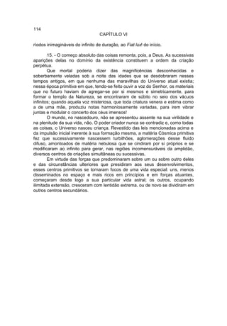 114
                                   CAPÍTULO VI

ríodos inimagináveis do infinito de duração, ao Fiat lux! do início.

        15. - O começo absoluto das coisas remonta, pois, a Deus. As sucessivas
aparições delas no domínio da existência constituem a ordem da criação
perpétua.
        Que mortal poderia dizer das magnificências desconhecidas e
soberbamente veladas sob a noite das idades que se desdobraram nesses
tempos antigos, em que nenhuma das maravilhas do Universo atual existia;
nessa época primitiva em que, tendo-se feito ouvir a voz do Senhor, os materiais
que no futuro haviam de agregar-se por si mesmos e simetricamente, para
formar o templo da Natureza, se encontraram de súbito no seio dos vácuos
infinitos; quando aquela voz misteriosa, que toda criatura venera e estima como
a de uma mãe, produziu notas harmoniosamente variadas, para irem vibrar
juntas e modular o concerto dos céus imensos!
        O mundo, no nascedouro, não se apresentou assente na sua virilidade e
na plenitude da sua vida, não. O poder criador nunca se contradiz e, como todas
as coisas, o Universo nasceu criança. Revestido das leis mencionadas acima e
da impulsão inicial inerente à sua formação mesma, a matéria Cósmica primitiva
fez que sucessivamente nascessem turbilhões, aglomerações desse fluido
difuso, amontoados de matéria nebulosa que se cindiram por si próprios e se
modificaram ao infinito para gerar, nas regiões incomensuráveis da amplidão,
diversos centros de criações simultâneas ou sucessivas.
        Em virtude das forças que predominaram sobre um ou sobre outro deles
e das circunstâncias ulteriores que presidiram aos seus desenvolvimentos,
esses centros primitivos se tornaram focos de uma vida especial: uns, menos
disseminados no espaço e mais ricos em princípios e em forças atuantes,
começaram desde logo a sua particular vida astral; os outros, ocupando
ilimitada extensão, cresceram com lentidão extrema, ou de novo se dividiram em
outros centros secundários.
 