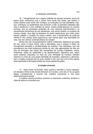 115
                           A CRIAÇÃO UNIVERSAL

        16. - Transportando-nos a alguns milhões de séculos somente, acima da
época atual, verificamos que a nossa Terra ainda não existe, que mesmo o
nosso sistema solar ainda não começou as evoluções da vida planetária; mas,
que, entretanto, já esplêndidos sóis iluminam o éter; já planetas habitados dão
vida e existência a uma multidão de seres, nossos predecessores na carreira
humana, que as produções opulentas de uma natureza desconhecida e os
maravilhosos fenômenos do céu desdobram, sob outros olhares, os quadros da
imensa criação. Que digo! já deixaram de existir esplendores que muito antes
fizeram palpitar o coração de outros mortais, sob o pensamento da potência
infinita! E nós, pobres seres pequeninos, que viemos após uma eternidade de
vida, nós nos cremos contemporâneos da criação!
        Ainda uma vez; compreendamos melhor a Natureza. Saibamos que atrás
de nós, como à nossa frente, está a eternidade, que o espaço é teatro de
inimaginável sucessão e simultaneidade de criações. Tais nebulosas, que mal
percebemos nos mais longínquos pontos do céu, são aglomerados de sóis em
vias de formação; tais outras são vias-lácteas de mundos habitados; outras,
finalmente, sedes de catástrofes e de deperecimento. Saibamos que, assim
como estamos colocados no meio de uma infinidade de mundos, também
estamos no meio de uma dupla infinidade de durações, anteriores e ulteriores;
que a criação universal não se acha restrita a nós, que não nos é lícito aplicar
essa expressão à formação isolada do nosso pequenino globo.

                             A criação universal

        17. - Após haver remontado, tanto quanto o permitia a nossa fraqueza,
em direção à fonte oculta donde dimanam os mundos, como de um rio as gotas
dágua, consideremos a marcha das criações sucessivas e dos seus
desenvolvimentos seriais.
        A matéria cósmica primitiva continha os elementos materiais, fluídicos e
vitais de todos os universos que
 