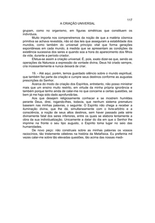 117
                           A CRIAÇÃO UNIVERSAL

grupam, como no organismo, em figuras simétricas que constituem os
indivíduos.
        Muito importa nos compenetremos da noção de que a matéria cósmica
primitiva se achava revestida, não só das leis que asseguram a estabilidade dos
mundos, como também do universal princípio vital que forma gerações
espontâneas em cada mundo, à medida que se apresentam as condições da
existência sucessiva dos seres e quando soa a hora do aparecimento dos filhos
da vida, durante a período criador.
        Efetua-se assim a criação universal. É, pois, exato dizer-se que, sendo as
operações da Natureza a expressão da vontade divina, Deus há criado sempre,
cria incessantemente e nunca deixará de criar.

       19. - Até aqui, porém, temos guardado silêncio sobre o mundo espiritual,
que também faz parte da criação e cumpre seus destinos conforme as augustas
prescrições do Senhor.
       Acerca do modo da criação dos Espíritos, entretanto, não posso ministrar
mais que um ensino muito restrito, em virtude da minha própria ignorância e
também porque tenho ainda de calar-me no que concerne a certas questões, se
bem já me haja sido dado aprofundá-las.
       Aos que desejem religiosamente conhecer e se mostrem humildes
perante Deus, direi, rogando-lhes, todavia, que nenhum sistema prematuro
baseiem nas minhas palavras, o seguinte: O Espírito não chega a receber a
iluminação divina, que lhe dá, simultaneamente com o livre-arbítrio e a
consciência, a noção de seus altos destinos, sem haver passado pela série
divinamente fatal dos seres inferiores, entre os quais se elabora lentamente a
obra da sua individualização. Unicamente a datar do dia em que o Senhor lhe
imprime na fronte o seu tipo augusto, o Espírito toma lugar no seio das
humanidades.
       De novo peço: não construais sobre as minhas palavras os vossos
raciocínios, tão tristemente célebres na história da Metafísica. Eu preferiria mil
vezes calar-me sobre tão elevadas questões, tão acima das nossas medi-
 