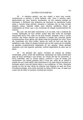 119
                         OS SÓIS E OS PLANETAS

        22. - A nebulosa geratriz, que deu origem a esse novo mundo,
condensou-se e retomou a forma esférica; mas, como o primitivo calor,
desenvolvido por seus diversos movimentos, só com extrema lentidão se
atenuasse, o fenômeno que acabamos de descrever se reproduzirá muitas
vezes e durante longo período, enquanto a nebulosa não se haja tornado
bastante densa, bastante sólida, para oferecer resistência eficaz às
modificações de forma, que o seu movimento de rotação sucessivamente lhe
imprime.
        Ela, pois, não terá dado nascimento a um só astro, mas a centenas de
mundos destacados do foco central, saídos dela pelo modo de formação
mencionado acima. Ora, cada um de seus mundos, revestido, como o mundo
primitivo, das forças naturais que presidem à criação dos universos gerará
sucessivamente novos globos que desde então lhe gravitarão em torno, como
ele, juntamente com seus irmãos, gravita em torno do foco que lhes deu
existência e vida. Cada um desses mundos será um Sol, centro de um turbilhão
de planetas sucessivamente destacados do seu equador. Esses planetas
receberão uma vida especial, particular, embora dependente do astro que os
gerou.

        23. - Os planetas são, assim, formados de massas de matéria
condensada, porém, ainda não solidificada, destacadas da massa central pela
ação de força centrífuga e que tomam, em virtude das leis do movimento, a
forma esferoidal, mais ou menos elíptica, conforme o grau de fluidez que
conservaram. Um desses planetas será a Terra que, antes de se resfriar e
revestir de uma crosta sólida, dará nascimento à Lua, pelo mesmo processo de
formação astral a que ela própria deveu a sua existência. A Terra, doravante
inscrita no livro da vida, berço de criaturas cuja fraqueza as asas da divina
Providência protege, nova corda colocada na harpa infinita e que, no lugar que
ocupa, tem de vibrar no concerto universal dos mundos.
 