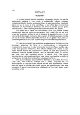 120
                                 CAPÍTULO VI

                                 Os satélites

       24. - Antes que as massas planetárias houvessem atingido um grau de
resfriamento bastante a lhes operar o solidificação, massas menores,
verdadeiros glóbulos líquidos, se desprenderam de algumas no plano equatorial,
plano em que é maior a força centrífuga, e, por efeito das mesmas leis,
adquiriram um movimento de translação em torno do planeta que as gerou,
como sucedeu a estes com relação ao astro central que lhes deu origem.
       Foi assim que a Terra deu nascimento à Lua, cuja massa, menos
considerável, teve que sofrer um resfriamento mais rápido. Ora, as leis e as
forças que presidiram ao fato de ela se destacar do equador terreno, e o seu
movimento de translação no mesmo plano, agiram de tal sorte que esse mundo,
em vez de revestir a forma esferoidal, tomou a de um globo ovóide, isto é, a
forma alongada de um ovo, com o centro de gravidade fixado na parte inferior.

       25. - As condições em que se efetuou a desagregação da Lua pouco lhe
permitiram afastar-se da Terra e a constrangeram a conservar-se
perpetuamente suspensa no seu firmamento, como uma figura ovóide cujas
partes mais pesadas formaram a face inferior voltada para a Terra e cujas
partes menos densas lhe constituíram o vértice, se com essa palavra se
designar a face que, do lado oposto à Terra, se eleva para o céu. É o que faz
que esse astro nos apresente sempre a mesma face. Para melhor
compreender-se o seu estado geológico, pode ele ser comparado a um globo de
cortiça, tendo formada de chumbo a face voltada para a Terra.
       Daí, duas naturezas essencialmente distintas na superfície do mundo
lunar: uma, sem qualquer analogia com o nosso, porquanto lhe são
desconhecidos os corpos fluidos e etéreos; a outra, leve, relativamente à Terra,
pois que todas as substâncias menos densas se encaminharam para esse
hemisfério. A primeira, perpetuamente voltada para a Terra, sem águas e sem
atmosfera, a não
 