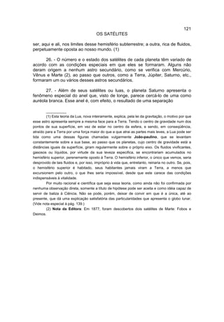 121
                                        OS SATÉLlTES

ser, aqui e ali, nos limites desse hemisfério subterrestre; a outra, rica de fluidos,
perpetuamente oposta ao nosso mundo. (1)

      26. - O número e o estado dos satélites de cada planeta têm variado de
acordo com as condições especiais em que eles se formaram. Alguns não
deram origem a nenhum astro secundário, como se verifica com Mercúrio,
Vênus e Marte (2), ao passo que outros, como a Terra, Júpiter, Saturno, etc.,
formaram um ou vários desses astros secundários.

      27. - Além de seus satélites ou luas, o planeta Saturno apresenta o
fenômeno especial do anel que, visto de longe, parece cercá-lo de uma como
auréola branca. Esse anel é, com efeito, o resultado de uma separação

        __________
        (1) Esta teoria da Lua, nova inteiramente, explica, pela lei da gravitação, o motivo por que
esse astro apresenta sempre a mesma face para a Terra. Tendo o centro de gravidade num dos
pontos de sua superfície, em vez de estar no centro da esfera, e sendo, em conseqüência,
atraído para a Terra por uma força maior do que a que atrai as partes mais leves, a Lua pode ser
tida como uma dessas figuras chamadas vulgarmente João-paulino, que se levantam
constantemente sobre a sua base, ao passo que os planetas, cujo centro de gravidade está a
distâncias iguais da superfície, giram regularmente sobre o próprio eixo. Os fluidos vivificantes,
gasosos ou líquidos, por virtude da sua leveza especifica, se encontrariam acumulados no
hemisfério superior, perenemente oposto à Terra. O hemisfério inferior, o único que vemos, seria
desprovido de tais fluidos e, por isso, impróprio à vida que, entretanto, reinaria no outro. Se, pois,
o hemisfério superior é habitado, seus habitantes jamais viram a Terra, a menos que
excursionem pelo outro, o que lhes seria impossível, desde que este carece das condições
indispensáveis à vitalidade.
        Por muito racional e científica que seja essa teoria, como ainda não foi confirmada por
nenhuma observação direta, somente a título de hipótese pode ser aceita e como idéia capaz de
servir de baliza à Ciência. Não se pode, porém, deixar de convir em que é a única, até ao
presente, que dá uma explicação satisfatória das particularidades que apresenta o globo lunar.
(Vide nota especial à pág. 139.)
        (2) Nota da Editora: Em 1877, foram descobertos dois satélites de Marte: Fobos e
Deimos.
 