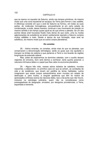 122
                                CAPÍTULO VI

que se operou no equador de Saturno, ainda nos tempos primitivos, do mesmo
modo que uma zona equatorial se escapou da Terra para formar o seu satélite.
A diferença consiste em que o anel de Saturno se formou, em todas as suas
partes, de moléculas homogêneas, provavelmente já em certo estado de
condensação, e pode, dessa maneira, continuar o seu movimento de rotação no
mesmo sentido e em tempo quase igual ao do que anima o planeta. Se um dos
pontos desse anel houvesse ficado mais denso do que outro, uma ou muitas
aglomerações de substância se teriam subitamente operado e Saturno contaria
muitos satélites a mais. Desde a época da sua formação, esse anel se
solidificou, do mesmo modo que os outros corpos planetários.

                                Os cometas

       28. - Astros errantes, os cometas, ainda mais do que os planetas, que
conservaram a denominação etimológica, serão os guias que nos ajudarão a
transpor os limites do sistema a que pertence a Terra e nos levarão às regiões
longínquas da extensão sideral.
       Mas, antes de explorarmos os domínios celestes, com o auxílio desses
viajantes do Universo, bom será demos a conhecer, tanto quanto possível, a
natureza intrínseca deles e o papel que lhes cabe na economia planetária.

       29. - Alguns hão visto, nesses astros dotados de cabeleira, mundos
nascentes, a elaborarem, no primitivo caos em que se acham, as condições de
vida e de existência, que tocam em partilha às terras habitadas; outros
imaginaram que esses corpos extraordinários eram mundos em estado de
destruição e, para muitos, a singular aparência que têm foi motivo de
apreciações errôneas acerca da natureza deles, isso a tal ponto que não houve,
inclusive na astrologia judiciária, quem não os considerasse como
pressagiadores de desgraças, enviados, por desígnios providenciais, à Terra,
espantada e tremente.
 