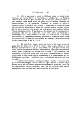 123
                            OS COMETAS           123

        30. - A lei de variedade se aplica em tão larga escala nos trabalhos da
Natureza, que admira hajam os naturalistas, os astrônomos e os filósofos
fabricado tantos sistemas para assimilar os cometas aos astros planetários e
para somente verem neles astros em graus mais ou menos adiantados de
desenvolvimento ou de caducidade. Entretanto, os quadros da Natureza
deveriam bastar amplamente para afastar o observador da preocupação de
perquirir relações inexistentes e deixar aos cometas o papel modesto, porém,
útil, de astros errantes, que servem de exploradores aos impérios solares.
Porque, os corpos celestes de que tratamos são coisa muito diversa dos corpos
planetários; não têm por destinação, como estes, servir de habitação a
humanidades. Vão sucessivamente de sóis em sóis, enriquecendo-se, às vezes,
pelo caminho, de fragmentos planetários reduzidos ao estado de vapor, haurir,
nos focos solares, os princípios vivificantes e renovadores que derramam sobre
os mundos terrestres. (Cap. IX, nº 12.)

        31. - Se, quando um desses astros se aproxima do nosso pequenino
globo, para lhe atravessar a órbita e voltar ao seu apogeu, situado a uma
distância incomensurável do Sol, o acompanhássemos, pelo pensamento, para
visitar com ele as províncias siderais, transporíamos a prodigiosa extensão de
matéria etérea que separa das estrelas mais próximas o Sol e, observando os
movimentos combinados desse astro, que se suporia desgarrado no deserto
infinito, ainda aí encontraríamos uma prova eloqüente da universalidade das leis
da Natureza, que atuam a distâncias que a mais ativa imaginação mal pode
conceber.
        Aí, a forma elíptica toma a forma parabólica e a marcha se torna tão lenta
que o cometa não chega a percorrer mais que alguns metros, no mesmo tempo
durante o qual, em seu perigeu, percorria muitos milhares de léguas. Talvez um
sol mais poderoso, mais importante do que o que ele acaba de deixar, exerça
sobre esse cometa uma atração preponderante e o receba na ca-
 