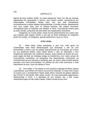 124
                                CAPÍTULO VI

tegoria de seus súditos. Então, na vossa pequenina Terra, em vão as crianças
espantadas lhe aguardarão o retorno, que haviam predito, baseando-se em
observações incompletas. Nesse caso, nós, que pelo pensamento
acompanhamos a essas regiões desconhecidas o cometa errante, depararemos
com uma nação nova, que os olhares terrenos não podem encontrar,
inimaginável para os Espíritos que habitam a Terra, inconcebível mesmo para
as suas mentes, porquanto ela será teatro de inexploradas maravilhas.
       Chegamos ao mundo astral, nesse mundo deslumbrante dos vastos sóis
que irradiam pelo espaço infinito e que são as flores brilhantes do magnífico
jardim da criação. Lá chegados, apenas saberemos o que é a Terra.

                                A Via Láctea

      32. - Pelas belas noites estreladas e sem luar, toda gente há
contemplado essa faixa esbranquiçada que atravessa o céu de uma
extremidade a outra e que os antigos cognominaram de Via-Láctea, por motivo
da sua aparência leitosa. Esse clarão difuso o olho do telescópio o tem
longamente explorado nos modernos tempos; essa estrada de poeira de ouro,
esse regato de leite da mitologia antiga se transformou num vasto campo de
inconcebíveis maravilhas. As pesquisas dos observadores conduziram ao
conhecimento da sua natureza e revelaram que, ali, onde o olhar errante apenas
percebia uma fraca luminosidade, há milhões de sóis mais luminosos e mais
importantes do que o que nos clareia a Terra.

        33. - Com efeito, a Via-Láctea é uma campina matizada de flores solares
e planetárias, que brilham em toda a sua enorme extensão. O nosso Sol e todos
os corpos que o acompanham fazem parte desse conjunto de globos radiosos
que formam a Via-Láctea. Mau grado, porém, às suas proporções gigantescas,
relativamente à Terra, e à grandeza do seu império, ele, o Sol, ocupa
inapreciável lugar em tão vasta criação. Podem contar-se por uma
 