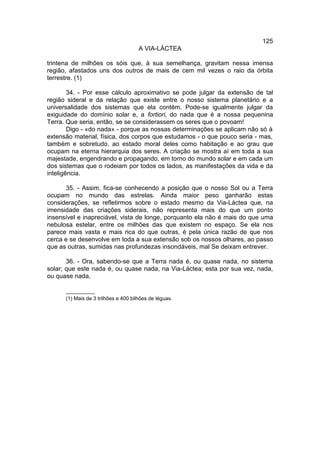 125
                                      A VIA-LÁCTEA

trintena de milhões os sóis que, à sua semelhança, gravitam nessa imensa
região, afastados uns dos outros de mais de cem mil vezes o raio da órbita
terrestre. (1)

        34. - Por esse cálculo aproximativo se pode julgar da extensão de tal
região sideral e da relação que existe entre o nosso sistema planetário e a
universalidade dos sistemas que ela contém. Pode-se igualmente julgar da
exiguidade do domínio solar e, a fortiori, do nada que é a nossa pequenina
Terra. Que seria, então, se se considerassem os seres que o povoam!
        Digo - «do nada» - porque as nossas determinações se aplicam não só à
extensão material, física, dos corpos que estudamos - o que pouco seria - mas,
também e sobretudo, ao estado moral deles como habitação e ao grau que
ocupam na eterna hierarquia dos seres. A criação se mostra aí em toda a sua
majestade, engendrando e propagando, em torno do mundo solar e em cada um
dos sistemas que o rodeiam por todos os lados, as manifestações da vida e da
inteligência.

      35. - Assim, fica-se conhecendo a posição que o nosso Sol ou a Terra
ocupam no mundo das estrelas. Ainda maior peso ganharão estas
considerações, se refletirmos sobre o estado mesmo da Via-Láctea que, na
imensidade das criações siderais, não representa mais do que um ponto
insensível e inapreciável, vista de longe, porquanto ela não é mais do que uma
nebulosa estelar, entre os milhões das que existem no espaço. Se ela nos
parece mais vasta e mais rica do que outras, é pela única razão de que nos
cerca e se desenvolve em toda a sua extensão sob os nossos olhares, ao passo
que as outras, sumidas nas profundezas insondáveis, mal Se deixam entrever.

       36. - Ora, sabendo-se que a Terra nada é, ou quase nada, no sistema
solar; que este nada é, ou quase nada, na Via-Láctea; esta por sua vez, nada,
ou quase nada,

      __________
      (1) Mais de 3 trilhões e 400 bilhões de léguas.
 