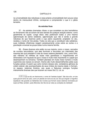 126
                                      CAPÍTULO VI

na universalidade das nebulosas e essa própria universalidade bem pouca coisa
dentro do imensurável infinito, começa-se a compreender o que é o globo
terrestre.

                                    As estrelas fixas

       37. - As estrelas chamadas «fixas» e que constelam os dois hemisférios
do firmamento não se acham de todo isentas de qualquer atração exterior, como
geralmente se supõe. Longe disso: elas pertencem todas a uma mesma
aglomeração de astros estelares, aglomeração que não é senão a grande
nebulosa de que fazemos parte e cujo plano equatorial, projetado no céu,
recebeu o nome de Via-Láctea. Todos os sóis que a constituem são solidários;
suas múltiplas influências reagem perpetuamente umas sobre as outras e a
gravitação universal as grupa todas numa mesma família.

       38. - Esses diversos sóis estão na sua maioria, como o nosso, cercados
de mundos secundários, que eles iluminam e fecundam por intermédio das
mesmas leis que presidem à vida do nosso sistema planetário. Uns, como Sírio,
são milhares de milhões de vezes mais grandiosos e magnificentes em
dimensões e em riquezas do que o nosso e muito mais importante é o papel que
desempenham no Universo. Também planetas em muito maior número e muito
superiores aos nossos os cercam. Outros são muito dessemelhantes pelas suas
funções astrais. É assim que certo número desses sóis, verdadeiros gêmeos da
ordem sideral, são acompanhados de seus irmãos da mesma idade, e formam,
no espaço, sistemas binários, aos quais a Natureza outorgou funções
inteiramente diversas das que tocaram ao nosso Sol (1). Lá, os

        __________
        (1) É o a que se dá, em Astronomia, o nome de "estrelas duplas". São dois sóis, um dos
quais gira em torno do outro, como um planeta em torno do seu sol. De que singular e magnífico
espetáculo não gozarão os habitantes dos mundos que formam esses sistemas iluminados por
duplo sol! Mas, também, quão diferentes não hão de ser neles as condições da vitalidade!
 
