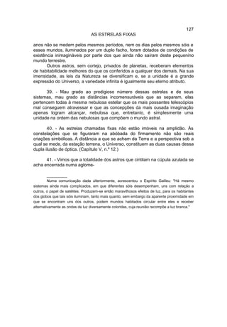 127
                                  AS ESTRELAS FIXAS

anos não se medem pelos mesmos períodos, nem os dias pelos mesmos sóis e
esses mundos, iluminados por um duplo facho, foram dotados de condições de
existência inimagináveis por parte dos que ainda não saíram deste pequenino
mundo terrestre.
       Outros astros, sem cortejo, privados de planetas, receberam elementos
de habitabilidade melhores do que os conferidos a qualquer dos demais. Na sua
imensidade, as leis da Natureza se diversificam e, se a unidade é a grande
expressão do Universo, a variedade infinita é igualmente seu eterno atributo.

      39. - Mau grado ao prodigioso número dessas estrelas e de seus
sistemas, mau grado as distâncias incomensuráveis que as separam, elas
pertencem todas à mesma nebulosa estelar que os mais possantes telescópios
mal conseguem atravessar e que as concepções da mais ousada imaginação
apenas logram alcançar, nebulosa que, entretanto, é simplesmente uma
unidade na ordem das nebulosas que compõem o mundo astral.

       40. - As estrelas chamadas fixas não estão imóveis na amplidão. Às
constelações que se figuraram na abóbada do firmamento não são reais
criações simbólicas. A distância a que se acham da Terra e a perspectiva sob a
qual se mede, da estação terrena, o Universo, constituem as duas causas dessa
dupla ilusão de óptica. (Capítulo V, n.º 12.)

      41. - Vimos que a totalidade dos astros que cintilam na cúpula azulada se
acha encerrada numa aglome-

         __________
         Numa comunicação dada ulteriormente, acrescentou o Espírito Galileu: "Há mesmo
sistemas ainda mais complicados, em que diferentes sóis desempenham, uns com relação a
outros, o papel de satélites. Produzem-se então maravilhosos efeitos de luz, para os habitantes
dos globos que tais sóis iluminam, tanto mais quanto, sem embargo da aparente proximidade em
que se encontram uns dos outros, podem mundos habitados circular entre eles e receber
alternativamente as ondas de luz diversamente coloridas, cuja reunião recompõe a luz branca."
 