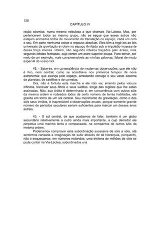 128
                                 CAPÍTULO VI

ração cósmica, numa mesma nebulosa a que chamais Via-Láctea. Mas, por
pertencerem todos ao mesmo grupo, não se segue que esses astros não
estejam animados todos de movimento de translação no espaço, cada um com
o seu. Em parte nenhuma existe o repouso absoluto. Eles têm a regê-los as leis
universais da gravitação e rolam no espaço ilimitado sob a impulsão incessante
dessa força imensa. Rolam, não segundo roteiros traçados pelo acaso, mas
segundo órbitas fechadas, cujo centro um astro superior ocupa. Para tornar, por
meio de um exemplo, mais compreensíveis as minhas palavras, falarei de modo
especial do vosso Sol.

        42. - Sabe-se, em conseqüência de modernas observações, que ele não
é fixo, nem central, como se acreditava nos primeiros tempos da nova
astronomia; que avança pelo espaço, arrastando consigo o seu vasto sistema
de planetas, de satélites e de cometas.
        Ora, não é fortuita esta marcha e ele não vai, errando pelos vácuos
infinitos, transviar seus filhos e seus súditos, longe das regiões que lhe estão
assinadas. Não, sua órbita é determinada e, em concorrência com outros sóis
da mesma ordem e rodeados todos de certo número de terras habitadas, ele
gravita em torno de um sol central. Seu movimento de gravitação, como o dos
sóis seus irmãos, é inapreciável a observações anuais, porque somente grande
número de períodos seculares seriam suficientes para marcar um desses anos
astrais.

       43. - O sol central, de que acabamos de falar, também é um globo
secundário relativamente a outro ainda mais importante, a cujo derredor ele
perpetua uma marcha lenta e compassada, na companhia de outros sóis da
mesma ordem.
       Poderíamos comprovar esta subordinação sucessiva de sóis a sóis, até
sentirmos cansada a imaginação de subir através de tal hierarquia, porquanto,
não o esqueçamos, em números redondos, uma trintena de milhões de sóis se
pode contar na Via-Láctea, subordinados uns
 