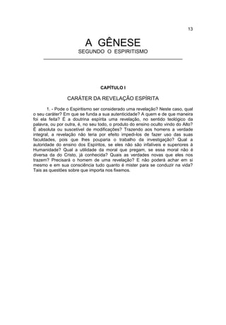 13


                          A GÊNESE
                      SEGUNDO O ESPIRITISMO
     ________________________________________________________




                                 CAPÍTULO I

                 CARÁTER DA REVELAÇÃO ESPÍRITA
       1. - Pode o Espiritismo ser considerado uma revelação? Neste caso, qual
o seu caráter? Em que se funda a sua autenticidade? A quem e de que maneira
foi ela feita? É a doutrina espírita uma revelação, no sentido teológico da
palavra, ou por outra, é, no seu todo, o produto do ensino oculto vindo do Alto?
É absoluta ou suscetível de modificações? Trazendo aos homens a verdade
integral, a revelação não teria por efeito impedi-los de fazer uso das suas
faculdades, pois que lhes pouparia o trabalho da investigação? Qual a
autoridade do ensino dos Espíritos, se eles não são infalíveis e superiores à
Humanidade? Qual a utilidade da moral que pregam, se essa moral não é
diversa da do Cristo, já conhecida? Quais as verdades novas que eles nos
trazem? Precisará o homem de uma revelação? E não poderá achar em si
mesmo e em sua consciência tudo quanto é mister para se conduzir na vida?
Tais as questões sobre que importa nos fixemos.
 