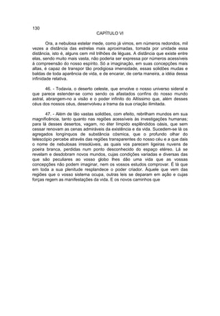 130
                                 CAPÍTULO VI

        Ora, a nebulosa estelar mede, como já vimos, em números redondos, mil
vezes a distância das estrelas mais aproximadas, tomada por unidade essa
distância, isto é, alguns cem mil trilhões de léguas. A distância que existe entre
elas, sendo muito mais vasta, não poderia ser expressa por números acessíveis
à compreensão do nosso espírito. Só a imaginação, em suas concepções mais
altas, é capaz de transpor tão prodigiosa imensidade, essas solidões mudas e
baldas de toda aparência de vida, e de encarar, de certa maneira, a idéia dessa
infinidade relativa.

        46. - Todavia, o deserto celeste, que envolve o nosso universo sideral e
que parece estender-se como sendo os afastados confins do nosso mundo
astral, abrangem-no a visão e o poder infinito do Altíssimo que, além desses
céus dos nossos céus, desenvolveu a trama da sua criação ilimitada.

       47. - Além de tão vastas solidões, com efeito, rebrilham mundos em sua
magnificência, tanto quanto nas regiões acessíveis às investigações humanas;
para lá desses desertos, vagam, no éter límpido esplêndidos oásis, que sem
cessar renovam as cenas admiráveis da existência e da vida. Sucedem-se lá os
agregados longínquos de substância cósmica, que o profundo olhar do
telescópio percebe através das regiões transparentes do nosso céu e a que dais
o nome de nebulosas irresolúveis, as quais vos parecem ligeiras nuvens de
poeira branca, perdidas num ponto desconhecido do espaço etéreo. Lá se
revelam e desdobram novos mundos, cujas condições variadas e diversas das
que são peculiares ao vosso globo lhes dão uma vida que as vossas
concepções não podem imaginar, nem os vossos estudos comprovar. É lá que
em toda a sua plenitude resplandece o poder criador. Àquele que vem das
regiões que o vosso sistema ocupa, outras leis se deparam em ação e cujas
forças regem as manifestações da vida. E os novos caminhos que
 