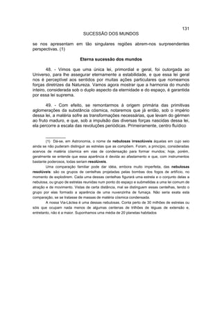 131
                              SUCESSÃO DOS MUNDOS

se nos apresentam em tão singulares regiões abrem-nos surpreendentes
perspectivas. (1)

                            Eterna sucessão dos mundos

        48. - Vimos que uma única lei, primordial e geral, foi outorgada ao
Universo, para lhe assegurar eternamente a estabilidade, e que essa lei geral
nos é perceptível aos sentidos por muitas ações particulares que nomeamos
forças diretrizes da Natureza. Vamos agora mostrar que a harmonia do mundo
inteiro, considerada sob o duplo aspecto da eternidade e do espaço, é garantida
por essa lei suprema.

       49. - Com efeito, se remontarmos à origem primária das primitivas
aglomerações da substância cósmica, notaremos que já então, sob o império
dessa lei, a matéria sofre as transformações necessárias, que levam do gérmen
ao fruto maduro, e que, sob a impulsão das diversas forças nascidas dessa lei,
ela percorre a escala das revoluções periódicas. Primeiramente, centro fluídico

        __________
        (1) Dá-se, em Astronomia, o nome de nebulosas irresolúveis àquelas em cujo seio
ainda se não puderam distinguir as estrelas que as compõem. Foram, a princípio, consideradas
acervos de matéria cósmica em vias de condensação para formar mundos; hoje, porém,
geralmente se entende que essa aparência é devida ao afastamento e que, com instrumentos
bastante poderosos, todas seriam resolúveis.
        Uma comparação familiar pode dar idéia, embora muito imperfeita, das nebulosas
resolúveis: são os grupos de centelhas projetadas pelas bombas dos fogos de artifício, no
momento de explodirem. Cada uma dessas centelhas figurará uma estrela e o conjunto delas a
nebulosa, ou grupo de estrelas reunidas num ponto do espaço e submetidas a uma lei comum de
atração e de movimento. Vistas de certa distância, mal se distinguem essas centelhas, tendo o
grupo por elas formado a aparência de uma nuvenzinha de fumaça. Não seria exata esta
comparação, se se tratasse de massas de matéria cósmica condensada.
        A nossa Via-Láctea é uma dessas nebulosas. Conta perto de 30 milhões de estrelas ou
sóis que ocupam nada menos de algumas centenas de trilhões de léguas de extensão e,
entretanto, não é a maior. Suponhamos uma média de 20 planetas habitados
 