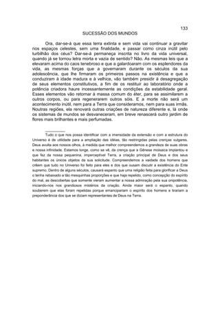 133
                              SUCESSÃO DOS MUNDOS

       Ora, dar-se-á que essa terra extinta e sem vida vai continuar a gravitar
nos espaços celestes, sem uma finalidade, e passar como cinza inútil pelo
turbilhão dos céus? Dar-se-á permaneça inscrita no livro da vida universal,
quando já se tornou letra morta e vazia de sentido? Não. As mesmas leis que a
elevaram acima do caos tenebroso e que a galardoaram com os esplendores da
vida, as mesmas forças que a governaram durante os séculos da sua
adolescência, que lhe firmaram os primeiros passos na existência e que a
conduziram à idade madura e à velhice, vão também presidir à desagregação
de seus elementos constitutivos, a fim de os restituir ao laboratório onde a
potência criadora haure incessantemente as condições da estabilidade geral.
Esses elementos vão retornar à massa comum do éter, para se assimilarem a
outros corpos, ou para regenerarem outros sóis. E a morte não será um
acontecimento inútil, nem para a Terra que consideramos, nem para suas irmãs.
Noutras regiões, ela renovará outras criações de natureza diferente e, lá onde
os sistemas de mundos se desvaneceram, em breve renascerá outro jardim de
flores mais brilhantes e mais perfumadas.

        __________
        Tudo o que nos possa identificar com a imensidade da extensão e com a estrutura do
Universo é de utilidade para a ampliação das idéias, tão restringidas pelas crenças vulgares.
Deus avulta aos nossos olhos, à medida que melhor compreendemos a grandeza de suas obras
e nossa infinidade. Estamos longe, como se vê, da crença que a Gênese moisaica implantou e
que fez da nossa pequenina, imperceptível Terra, a criação principal de Deus e dos seus
habitantes os únicos objetos da sua solicitude. Compreendemos a vaidade dos homens que
crêem que tudo no Universo foi feito para eles e dos que ousam discutir a existência do Ente
supremo. Dentro de alguns séculos, causará espanto que uma religião feita para glorificar a Deus
o tenha rebaixado a tão mesquinhas proporções e que haja repelido, como concepção do espírito
do mal, as descobertas que somente vieram aumentar a nossa admiração pela sua onipotência,
iniciando-nos nos grandiosos mistérios da criação. Ainda maior será o espanto, quando
souberem que elas foram repelidas porque emancipariam o espírito dos homens e tirariam a
preponderância dos que se diziam representantes de Deus na Terra.
 