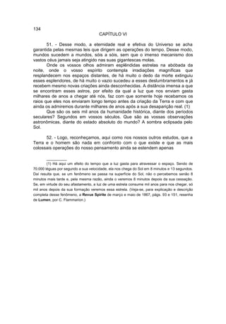 134
                                     CAPÍTULO VI

       51. - Desse modo, a eternidade real e efetiva do Universo se acha
garantida pelas mesmas leis que dirigem as operações do tempo. Desse modo,
mundos sucedem a mundos, sóis a sóis, sem que o imenso mecanismo dos
vastos céus jamais seja atingido nas suas gigantescas molas.
       Onde os vossos olhos admiram esplêndidas estrelas na abóbada da
noite, onde o vosso espírito contempla irradiações magníficas que
resplandecem nos espaços distantes, de há muito o dedo da morte extinguiu
esses esplendores, de há muito o vazio sucedeu a esses deslumbramentos e já
recebem mesmo novas criações ainda desconhecidas. A distância imensa a que
se encontram esses astros, por efeito da qual a luz que nos enviam gasta
milhares de anos a chegar até nós, faz com que somente hoje recebamos os
raios que eles nos enviaram longo tempo antes da criação da Terra e com que
ainda os admiremos durante milhares de anos após a sua desaparição real. (1)
       Que são os seis mil anos da humanidade histórica, diante dos períodos
seculares? Segundos em vossos séculos. Que são as vossas observações
astronômicas, diante do estado absoluto do mundo? A sombra eclipsada pelo
Sol.

      52. - Logo, reconheçamos, aqui como nos nossos outros estudos, que a
Terra e o homem são nada em confronto com o que existe e que as mais
colossais operações do nosso pensamento ainda se estendem apenas

        __________
        (1) Há aqui um efeito do tempo que a luz gasta para atravessar o espaço. Sendo de
70.000 léguas por segundo a sua velocidade, ela nos chega do Sol em 8 minutos e 13 segundos.
Daí resulta que, se um fenômeno se passa na superfície do Sol, não o percebemos senão 8
minutos mais tarde e, pela mesma razão, ainda o veremos 8 minutos depois da sua cessação.
Se, em virtude do seu afastamento, a luz de uma estrela consume mil anos para nos chegar, só
mil anos depois da sua formação veremos essa estrela. (Veja-se, para explicação e descrição
completa desse fenômeno, a Revue Spirite de março e maio de 1867, págs. 93 e 151, resenha
de Lumen, por C. Flammarion.)
 