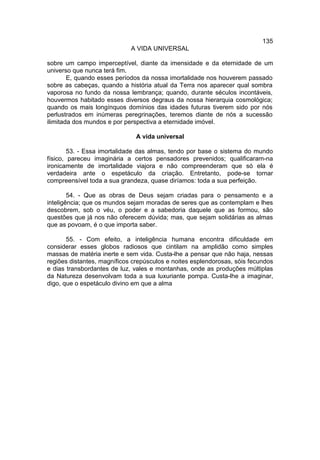 135
                             A VIDA UNIVERSAL

sobre um campo imperceptível, diante da imensidade e da eternidade de um
universo que nunca terá fim.
        E, quando esses períodos da nossa imortalidade nos houverem passado
sobre as cabeças, quando a história atual da Terra nos aparecer qual sombra
vaporosa no fundo da nossa lembrança; quando, durante séculos incontáveis,
houvermos habitado esses diversos degraus da nossa hierarquia cosmológica;
quando os mais longínquos domínios das idades futuras tiverem sido por nós
perlustrados em inúmeras peregrinações, teremos diante de nós a sucessão
ilimitada dos mundos e por perspectiva a eternidade imóvel.

                               A vida universal

        53. - Essa imortalidade das almas, tendo por base o sistema do mundo
físico, pareceu imaginária a certos pensadores prevenidos; qualificaram-na
ironicamente de imortalidade viajora e não compreenderam que só ela é
verdadeira ante o espetáculo da criação. Entretanto, pode-se tornar
compreensível toda a sua grandeza, quase diríamos: toda a sua perfeição.

        54. - Que as obras de Deus sejam criadas para o pensamento e a
inteligência; que os mundos sejam moradas de seres que as contemplam e lhes
descobrem, sob o véu, o poder e a sabedoria daquele que as formou, são
questões que já nos não oferecem dúvida; mas, que sejam solidárias as almas
que as povoam, é o que importa saber.

       55. - Com efeito, a inteligência humana encontra dificuldade em
considerar esses globos radiosos que cintilam na amplidão como simples
massas de matéria inerte e sem vida. Custa-lhe a pensar que não haja, nessas
regiões distantes, magníficos crepúsculos e noites esplendorosas, sóis fecundos
e dias transbordantes de luz, vales e montanhas, onde as produções múltiplas
da Natureza desenvolvam toda a sua luxuriante pompa. Custa-lhe a imaginar,
digo, que o espetáculo divino em que a alma
 