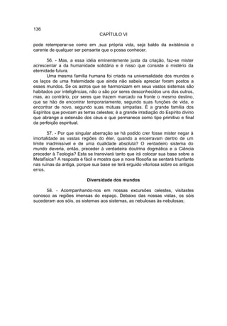 136
                                 CAPÍTULO VI

pode retemperar-se como em ,sua própria vida, seja baldo da exísténcia e
carente de qualquer ser pensante que o possa conhecer.

       56. - Mas, a essa idéia eminentemente justa da criação, faz-se mister
acrescentar a da humanidade solidária e é nisso que consiste o mistério da
eternidade futura.
       Uma mesma família humana foi criada na universalidade dos mundos e
os laços de uma fraternidade que ainda não sabeis apreciar foram postos a
esses mundos. Se os astros que se harmonizam em seus vastos sistemas são
habitados por inteligências, não o são por seres desconhecidos uns dos outros,
mas, ao contrário, por seres que trazem marcado na fronte o mesmo destino,
que se hão de encontrar temporariamente, segundo suas funções de vida, e
encontrar de novo, segundo suas mútuas simpatias. É a grande família dos
Espíritos que povoam as terras celestes; é a grande irradiação do Espírito divino
que abrange a extensão dos céus e que permanece como tipo primitivo e final
da perfeição espiritual.

       57. - Por que singular aberração se há podido crer fosse mister negar à
imortalidade as vastas regiões do éter, quando a encerravam dentro de um
limite inadmissível e de uma dualidade absoluta? O verdadeiro sistema do
mundo deveria, então, preceder à verdadeira doutrina dogmática e a Ciência
preceder à Teologia? Esta se transviará tanto que irá colocar sua base sobre a
Metafísica? A resposta é fácil e mostra que a nova filosofia se sentará triunfante
nas ruínas da antiga, porque sua base se terá erguido vitoriosa sobre os antigos
erros.

                           Diversidade dos mundos

      58. - Acompanhando-nos em nossas excursões celestes, visitastes
conosco as regiões imensas do espaço. Debaixo das nossas vistas, os sóis
sucederam aos sóis, os sistemas aos sistemas, as nebulosas às nebulosas;
 