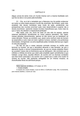 138
                                       CAPÍTULO VI

dágua; povoa de seres vivos um mundo imenso com a mesma facilidade com
que faz se abra o ovo posto pela borboleta.

       61. - Ora, se é tal a variedade que a Natureza nos há podido evidenciar
em todos os sítios deste pequeno mundo tão acanhado, tão limitado, quão mais
ampliado não deveis considerar esse modo de ação, ponderando nas
perspectivas dos mundos enormes! quão mais desenvolvida e pujante não a
deveis reconhecer, operando nesses mundos maravilhosos que, muito mais do
que a Terra, lhe atestam a inapreciável perfeição!
       Não vejais, pois, em, torno de cada um dos sóis do espaço, apenas
sistemas planetários semelhantes ao vosso sistema planetário; não vejais,
nesses planetas desconhecidos, apenas os três remos que se estadeiam ao
vosso derredor. Pensai, ao contrário, que, assim como nenhum rosto de homem
se assemelha a outro rosto em todo o gênero humano, também uma portentosa
diversidade, inimaginável, se acha espalhada pelas moradas eternas que vogam
no seio dos espaços.
       Do fato de que a vossa natureza animada começa no zoófito para
terminar no homem, de que a atmosfera alimenta a vida terrestre, de que o
elemento líquido a renova incessantemente, de que as vossas estações fazem
se sucedam nessa vida os fenômenos que as distinguem, não concluais que os
milhões e milhões de terras que rolam pela amplidão sejam semelhantes à que
habitais. Longe disso, aquelas diferem, de acordo com as diversas condições
que lhes foram prescritas e de acordo com o papel que a cada uma coube no
cenário do mundo. São pedrarias variegadas de um imenso mosaico, as
diversificadas flores de admirável parque.

       __________
       Notas especiais da Editora, à 16ª edição, de 1973:
       I - Corpos simples
       A respeito dos corpos simples, a que se referiu o Codificador à pág. 108, é conveniente,
para maiores detalhes, o exame da "clas-
 