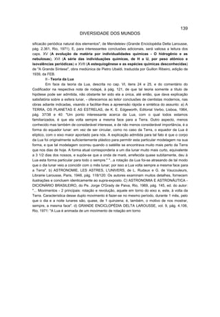 139
                             DIVERSIDADE DOS MUNDOS

sificacão periódica natural dos elementos", de Mendeleiev (Grande Enciclopédia Delta Larousse,
pág. 2.361, Rio, 1971). E, para interessantes conclusões adicionais, será valiosa a leitura dos
caps. XV (A evolução da matéria por individualidades químicas - O hidrogênio e as
nebulosas), XVI (A série das individuações químicas, de H a U, por peso atômico e
isovalências periódicas) e XVII (A estequiogênese e as espécies químicas desconhecidas)
de "A Grande Síntese", obra mediúnica de Pietro Ubaldi, traduzida por Guillon Ribeiro, edição de
1939, da FEB.
          II - Teoria da Lua
          Em face da teoria da Lua, descrita no cap. VI, itens 24 e 25, e do comentário do
Codificador na respectiva nota de rodapé, à pág. 121, de que tal teoria somente a título de
hipótese pode ser admitida, não obstante ter sido ela a única, até então, que dava explicação
satisfatória sobre a esfera lunar, - oferecemos ao leitor conclusões de cientistas modernos, nas
obras adiante indicadas, visando a facilitar-lhes a apreensão rápida e sintética do assunto: a) A
TERRA, OS PLANETAS E AS ESTRELAS, de K. E. Edgeworth, Editorial Verbo, Lisboa, 1964,
pág. 37/38 e 40: "Um ponto interessante acerca da Lua, com o qual todos estamos
familiarizados, é que ela volta sempre a mesma face para a Terra. Outro aspecto, menos
conhecido mas também de considerável interesse, e de não menos considerável importância, é a
forma do equador lunar: em vez de ser circular, como no caso da Terra, o equador da Lua é
elíptico, com o eixo maior apontado para nós. A explicação admitida para tal fato é que o corpo
da Lua foi originalmente suficientemente plástico para permitir esta particular modelagem na sua
forma, e que tal modelagem ocorreu quando o satélite se encontrava muito mais perto da Terra
que nos dias de hoje. A forma atual corresponderia a um dia lunar muito mais curto, equivalente
a 3 1/2 dias dos nossos, e supõe-se que a onda de maré, arrefecida quase subitamente, deu à
Lua esta forma particular para todo o sempre." "...a rotação da Lua foi-se atrasando de tal modo
que o dia lunar veio a coincidir com o mês lunar; por isso a Lua volta sempre a mesma face para
a Terra". b) ASTRONOMIE, LES ASTRES, L'UNIVERS, de L. Rudaux e G. de Vaucouleurs,
Librairie Larousse, Paris, 1948, pág. 118/120: Os autores examinam muitos detalhes, fornecem
ilustrações e concluem identicamente ao supra-exposto. C) ASTRONOMIA E ASTRONÁUTICA -
DICIONÁRIO BRASILEIRO, do Pe. Jorge O'Grady de Paiva, Rio, 1969, pág. 145, ed. do autor:
"... Movimentos - 2 principais: rotação e revolução, aquele em torno do eixo e, este, à volta da
Terra. Característica desse duplo movimento é fazer-se no mesmo período, durante 1 mês, pelo
que o dia e a noite lunares são, quase, de 1 quinzena; é, também, o motivo de nos mostrar,
sempre, a mesma face". d) GRANDE ENCICLOPÉDIA DELTA LAROUSSE, vol. 9, pág. 4.106,
Rio, 1971: "A Lua é animada de um movimento de rotação em torno
 