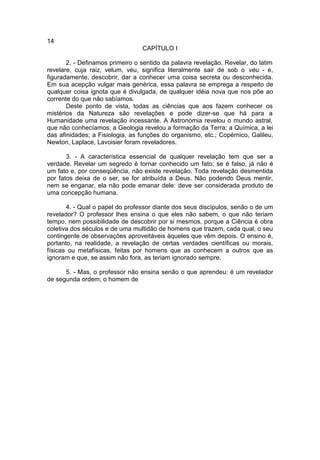 14
                                 CAPÍTULO I

       2. - Definamos primeiro o sentido da palavra revelação. Revelar, do latim
revelare, cuja raiz, velum, véu, significa literalmente sair de sob o véu - e,
figuradamente, descobrir, dar a conhecer uma coisa secreta ou desconhecida.
Em sua acepção vulgar mais genérica, essa palavra se emprega a respeito de
qualquer coisa ignota que é divulgada, de qualquer idéia nova que nos põe ao
corrente do que não sabíamos.
       Deste ponto de vista, todas as ciências que aos fazem conhecer os
mistérios da Natureza são revelações e pode dizer-se que há para a
Humanidade uma revelação incessante. A Astronomia revelou o mundo astral,
que não conhecíamos; a Geologia revelou a formação da Terra; a Química, a lei
das afinidades; a Fisiologia, as funções do organismo, etc.; Copérnico, Galileu,
Newton, Laplace, Lavoisier foram reveladores.

       3. - A característica essencial de qualquer revelação tem que ser a
verdade. Revelar um segredo é tornar conhecido um fato; se é falso, já não é
um fato e, por conseqüência, não existe revelação. Toda revelação desmentida
por fatos deixa de o ser, se for atribuída a Deus. Não podendo Deus mentir,
nem se enganar, ela não pode emanar dele: deve ser considerada produto de
uma concepção humana.

       4. - Qual o papel do professor diante dos seus discípulos, senão o de um
revelador? O professor lhes ensina o que eles não sabem, o que não teriam
tempo, nem possibilidade de descobrir por si mesmos, porque a Ciência é obra
coletiva dos séculos e de uma multidão de homens que trazem, cada qual, o seu
contingente de observações aproveitáveis àqueles que vêm depois. O ensino é,
portanto, na realidade, a revelação de certas verdades científicas ou morais,
físicas ou metafísicas, feitas por homens que as conhecem a outros que as
ignoram e que, se assim não fora, as teriam ignorado sempre.

      5. - Mas, o professor não ensina senão o que aprendeu: é um revelador
de segunda ordem; o homem de
 