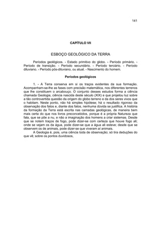 141




                                 CAPÍTULO VII


                   ESBOÇO GEOLÓGICO DA TERRA

       Períodos geológicos. - Estado primitivo do globo. - Período primário. -
Período de transição. - Período secundário. - Período terciário. - Período
diluviano. - Período pós-diluviano, ou atual. - Nascimento do homem.

                             Períodos geológicos

       1. - A Terra conserva em si os traços evidentes da sua formação.
Acompanham-se-lhe as fases com precisão matemática, nos diferentes terrenos
que lhe constituem o arcabouço. O conjunto desses estudos forma a ciência
chamada Geologia, ciência nascida deste século (XIX) e que projetou luz sobre
a tão controvertida questão da origem do globo terreno e da dos seres vivos que
o habitam. Neste ponto, não há simples hipótese; há o resultado rigoroso da
observação dos fatos e, diante dos fatos, nenhuma dúvida se justifica. A história
da formação da Terra está escrita nas camadas geológicas, de maneira bem
mais certa do que nos livros preconcebidos, porque é a própria Natureza que
fala, que se põe a nu, e não a imaginação dos homens a criar sistemas. Desde
que se notem traços de fogo, pode dizer-se com certeza que houve fogo ali;
onde se vejam os da água, pode dizer-se que a água ali esteve; desde que se
observem os de animais, pode dizer-se que viveram aí animais.
       A Geologia é, pois, uma ciência toda de observação; só tira deduções do
que vê; sobre os pontos duvidosos,
 