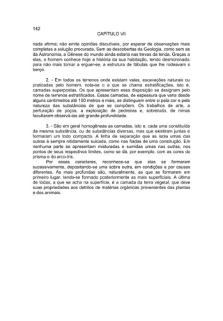 142
                                CAPÍTULO VII

nada afirma; não emite opiniões discutíveis, por esperar de observações mais
completas a solução procurada. Sem as descobertas da Geologia, como sem as
da Astronomia, a Gênese do mundo ainda estaria nas trevas da lenda. Graças a
elas, o homem conhece hoje a história da sua habitação, tendo desmoronado,
para não mais tornar a erguer-se, a estrutura de fábulas que lhe rodeavam o
berço.

       2. - Em todos os terrenos onde existam valas, escavações naturais ou
praticadas pelo homem, nota-se o a que se chama estratificações, isto é,
camadas superpostas. Os que apresentam essa disposição se designam pelo
nome de terrenos estratificados. Essas camadas, de espessura que varia desde
alguns centímetros até 100 metros e mais, se distinguem entre si pela cor e pela
natureza das substâncias de que se compõem. Os trabalhos de arte, a
perfuração de poços, a exploração de pedreiras e, sobretudo, de minas
facultaram observá-las até grande profundidade.

       3. - São em geral homogêneas as camadas, isto e. cada uma constituída
da mesma substância, ou de substâncias diversas, mas que existiram juntas e
formaram um todo compacto. A linha de separação que as isola umas das
outras é sempre nitidamente sulcada, como nas fiadas de uma construção. Em
nenhuma parte se apresentam misturadas e sumidas umas nas outras, nos
pontos de seus respectivos limites, como se dá, por exemplo, com as cores do
prisma e do arco-íris.
       Por esses caracteres, reconhece-se que elas se formaram
sucessivamente, depositando-se uma sobre outra, em condições e por causas
diferentes. As mais profundas são, naturalmente, as que se formaram em
primeiro lugar, tendo-se formado posteriormente as mais superficiais. A última
de todas, a que se acha na superfície, é a camada da terra vegetal, que deve
suas propriedades aos detritos de matérias orgânicas provenientes das plantas
e dos animais.
 
