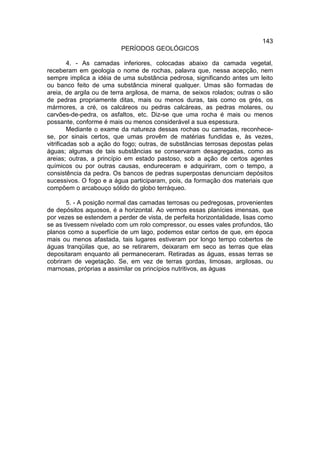 143
                          PERÍODOS GEOLÓGICOS

         4. - As camadas inferiores, colocadas abaixo da camada vegetal,
receberam em geologia o nome de rochas, palavra que, nessa acepção, nem
sempre implica a idéia de uma substância pedrosa, significando antes um leito
ou banco feito de uma substância mineral qualquer. Umas são formadas de
areia, de argila ou de terra argilosa, de marna, de seixos rolados; outras o são
de pedras propriamente ditas, mais ou menos duras, tais como os grés, os
mármores, a cré, os calcáreos ou pedras calcáreas, as pedras molares, ou
carvões-de-pedra, os asfaltos, etc. Diz-se que uma rocha é mais ou menos
possante, conforme é mais ou menos considerável a sua espessura.
         Mediante o exame da natureza dessas rochas ou camadas, reconhece-
se, por sinais certos, que umas provêm de matérias fundidas e, às vezes,
vitrificadas sob a ação do fogo; outras, de substâncias terrosas depostas pelas
águas; algumas de tais substâncias se conservaram desagregadas, como as
areias; outras, a princípio em estado pastoso, sob a ação de certos agentes
químicos ou por outras causas, endureceram e adquiriram, com o tempo, a
consistência da pedra. Os bancos de pedras superpostas denunciam depósitos
sucessivos. O fogo e a água participaram, pois, da formação dos materiais que
compõem o arcabouço sólido do globo terráqueo.

       5. - A posição normal das camadas terrosas ou pedregosas, provenientes
de depósitos aquosos, é a horizontal. Ao vermos essas planícies imensas, que
por vezes se estendem a perder de vista, de perfeita horizontalidade, lisas como
se as tivessem nivelado com um rolo compressor, ou esses vales profundos, tão
planos como a superfície de um lago, podemos estar certos de que, em época
mais ou menos afastada, tais lugares estiveram por longo tempo cobertos de
águas tranqüilas que, ao se retirarem, deixaram em seco as terras que elas
depositaram enquanto ali permaneceram. Retiradas as águas, essas terras se
cobriram de vegetação. Se, em vez de terras gordas, limosas, argilosas, ou
marnosas, próprias a assimilar os princípios nutritivos, as águas
 