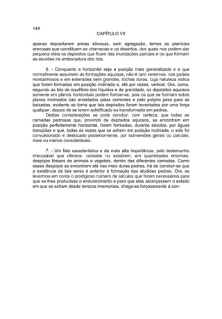 144
                                CAPÍTULO VII

apenas depositaram areias silicosas, sem agregação, temos as planícies
arenosas que constituem as charnecas e os desertos, dos quais nos podem dar
pequena idéia os depósitos que ficam das inundações parciais e os que formam
as aluviões na embocadura dos rios.

       6. - Conquanto a horizontal seja a posição mais generalizada e a que
normalmente assumem as formações aquosas, não é raro verem-se, nos países
montanhosos e em extensões bem grandes, rochas duras, cuja natureza indica
que foram formadas em posição inclinada e, até por vezes, vertical. Ora, como,
segundo as leis de equilíbrio dos líquidos e da gravidade, os depósitos aquosos
somente em planos horizontais podem formar-se, pois os que se formam sobre
planos inclinados são arrastados pelas correntes e pelo próprio peso para as
baixadas, evidente se torna que tais depósitos foram levantados por uma força
qualquer, depois de se terem solidificado ou transformado em pedras.
       Destas considerações se pode concluir, com certeza, que todas as
camadas pedrosas que, provindo de depósitos aquosos, se encontram em
posição perfeitamente horizontal, foram formadas, durante séculos, por águas
tranqüilas e que, todas as vezes que se achem em posição inclinada, o solo foi
convulsionado e deslocado posteriormente, por subversões gerais ou parciais,
mais ou menos consideráveis.

       7. - Um fato característico e da mais alta importância, pelo testemunho
irrecusável que oferece, consiste no existirem, em quantidades enormes,
despojos fósseis de animais e vegetais, dentro das diferentes camadas. Como
esses despojos se encontram até nas mais duras pedras, há de concluir-se que
a existência de tais seres é anterior à formação das aludidas pedras. Ora, se
levarmos em conta o prodigioso número de séculos que foram necessários para
que se lhes produzisse o endurecimento e para que elas alcançassem o estado
em que se acham desde tempos imemoriais, chega-se forçosamente à con-
 