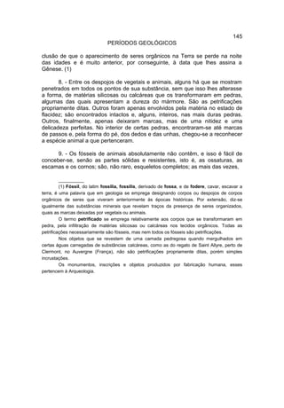 145
                                PERÍODOS GEOLÓGICOS

clusão de que o aparecimento de seres orgânicos na Terra se perde na noite
das idades e é muito anterior, por conseguinte, à data que lhes assina a
Gênese. (1)

       8. - Entre os despojos de vegetais e animais, alguns há que se mostram
penetrados em todos os pontos de sua substância, sem que isso lhes alterasse
a forma, de matérias silicosas ou calcáreas que os transformaram em pedras,
algumas das quais apresentam a dureza do mármore. São as petrificações
propriamente ditas. Outros foram apenas envolvidos pela matéria no estado de
flacidez; são encontrados intactos e, alguns, inteiros, nas mais duras pedras.
Outros, finalmente, apenas deixaram marcas, mas de uma nitidez e uma
delicadeza perfeitas. No interior de certas pedras, encontraram-se até marcas
de passos e, pela forma do pé, dos dedos e das unhas, chegou-se a reconhecer
a espécie animal a que pertenceram.

      9. - Os fósseis de animais absolutamente não contêm, e isso é fácil de
conceber-se, senão as partes sólidas e resistentes, isto é, as ossaturas, as
escamas e os cornos; são, não raro, esqueletos completos; as mais das vezes,

         __________
         (1) Fóssil, do latim fossilia, fossilis, derivado de fossa, e de fodere, cavar, escavar a
terra, é uma palavra que em geologia se emprega designando corpos ou despojos de corpos
orgânicos de seres que viveram anteriormente às épocas históricas. Por extensão, diz-se
igualmente das substâncias minerais que revelam traços da presença de seres organizados,
quais as marcas deixadas por vegetais ou animais.
         O termo petrificado se emprega relativamente aos corpos que se transformaram em
pedra, pela infiltração de matérias silicosas ou calcáreas nos tecidos orgânicos. Todas as
petrificações necessariamente são fósseis, mas nem todos os fósseis são petrificações.
         Nos objetos que se revestem de uma camada pedregosa quando mergulhados em
certas águas carregadas de substâncias calcáreas, como as do regato de Saint Allyre, perto de
Clermont, no Auvergne (França), não são petrificações propriamente ditas, porém simples
incrustações.
         Os monumentos, inscrições e objetos produzidos por fabricação humana, esses
pertencem à Arqueologia.
 