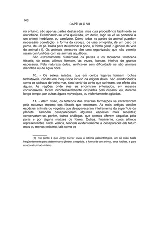 146
                                      CAPÍTULO VII

no entanto, são apenas partes destacadas, mas cuja procedência facilmente se
reconhece. Examinando-se uma queixada, um dente, logo se vê se pertence a
um animal herbívoro, ou carnívoro. Como todas as partes do animal guardam
necessária correlação, a forma da cabeça, de uma omoplata, de um osso da
perna, de um pé, basta para determinar o porte, a forma geral, o gênero de vida
do animal (1). Os animais terrestres têm uma organização que não permite
sejam confundidos com os animais aquáticos.
       São extremamente numerosos os peixes e os moluscos testáceos
fósseis; só estes últimos formam, às vezes, bancos inteiros de grande
espessura. Pela natureza deles, verifica-se sem dificuldade se são animais
marinhos ou de água doce.

       10. - Os seixos rolados, que em certos lugares formam rochas
formidáveis, constituem inequívoco indício da origem deles. São arredondados
como os calhaus de beira-mar, sinal certo do atrito que sofreram, por efeito das
águas. As regiões onde eles se encontram enterrados, em massas
consideráveis, foram incontestavelmente ocupadas pelo oceano, ou, durante
longo tempo, por outras águas movediças, ou violentamente agitadas.

      11. - Além disso, os terrenos das diversas formações se caracterizam
pela natureza mesma dos fósseis que encerram. As mais antigas contêm
espécies animais ou vegetais que desapareceram inteiramente da superfície do
planeta. Também desapareceram algumas espécies mais recentes;
conservaram-se, porém, outras análogas, que apenas diferem daquelas pelo
porte e por alguns matizes de forma. Outras, finalmente, cujos últimos
representantes ainda vemos, tendem evidentemente a desaparecer em futuro
mais ou menos próximo, tais como os

        __________
        (1) No ponto a que Jorge Cuvier levou a ciência paleontológica, um só osso basta
freqüentemente para determinar o gênero, a espécie, a forma de um animal, seus habites, e para
o reconstruir todo inteiro.
 