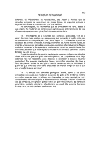 147
                          PERÍODOS GEOLÓGICOS

elefantes, os rinocerontes, os hipopótamos, etc. Assim à medida que as
camadas terrestres se aproximam da nossa época, as espécies animais e
vegetais também se aproximam das que hoje existem.
       As perturbações, os cataclismos que se produziram na Terra, desde a
sua origem, lhe mudaram as condições de aptidão para entretenimento da vida
e fizeram desaparecessem gerações inteiras de seres vivos.

       12. - Interrogando-se a natureza das camadas geológicas, vem-se a
saber, de modo mais positivo, se, na época de sua formação, a região onde elas
se apresentam era ocupada pelo mar, pelos lagos, ou por florestas e planícies
povoadas de animais terrestres. Conseguintemente, se, numa mesma região, se
encontra uma série de camadas superpostas, contendo alternativamente fósseis
marinhos, terrestres e de água doce, muitas vezes repetidas, constitui esse fato
prova irrecusável de que essa região foi muitas vezes invadida pelo mar, coberta
de lagos e posta a seco.
       E quantos séculos de séculos, certamente, quantos milhares de séculos,
talvez, não foram precisos para que cada período se completasse! Que força
poderosa não foi necessária para deslocar e recolocar o oceano, levantar
montanhas! Por quantas revoluções físicas, comoções violentas não teve a
Terra de passar, antes de ser qual a vemos desde os tempos históricos! E
querer-se que tudo isso fosse obra executada em menos tempo do que o que
leva uma planta para germinar!

       13. - O estudo das camadas geológicas atesta, como já se disse,
formações sucessivas, que mudaram o aspecto do globo e lhe dividem a história
em muitas épocas, que constituem os chamados períodos geológicos, cujo
conhecimento é essencial para a determinação da Gênese. São em número de
seis os principais, designados pelos nomes de períodos primário, de transição,
secundário, terciário, diluviano, pós-diluviano ou atual. Os terrenos formados
durante cada período também se chamam: ter-
 