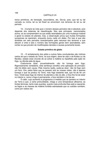 148
                                 CAPÍTULO VII

renos primitivos, de transição, secundários, etc. Diz-se, pois, que tal ou tal
camada ou rocha, tal ou tal fóssil se encontram nos terrenos de tal ou tal
período.

       14. - Cumpre se note que o número desses períodos não é absoluto, pois
depende dos sistemas de classificação. Nos seis principais, mencionados
acima, só se compreendem os que estão assinalados por uma mudança notável
e geral no estado do planeta; mas, a observação prova que muitas formações
sucessivas se operaram, enquanto durou cada um deles. Por isso é que são
divididos em seis períodos caracterizados pela natureza dos terrenos e que
elevam a vinte e seis o número das formações gerais bem assinaladas, sem
contar os que provém de modificações devidas a causas puramente locais.

                          Estado primitivo do globo

       15. - O achatamento dos pólos e outros fatos concludentes são indícios
certos de que o estado da Terra, na sua origem, deve ter sido o de fluidez ou de
flacidez, estado esse oriundo de se achar a matéria ou liqüefeita pela ação do
fogo, ou diluída pela da água.
       Costuma-se dizer, proverbialmente: não há fumaça sem fogo.
Rigorosamente verdadeira, esta sentença constitui uma aplicação do princípio:
não há efeito sem causa. Pela mesma razão, pode-se dizer: não há fogo sem
um foco. Ora, pelos fatos que se passam sob as nossas vistas, não é apenas
fumaça o que se produz na Terra, mas fogo bastante real, que há de ter um
foco. Vindo esse fogo do interior do planeta e não do alto, o foco lhe há de estar
no interior e, como o fogo é permanente, o foco também o há de ser.
       O calor, cujo aumento é progressivo à medida que se penetra no interior
da Terra e que, a certa profundidade, chega a uma temperatura altíssima; as
fontes térmicas, tanto mais quentes, quanto mais profunda lhes está a nascente;
os fogos e as massas de matéria fundida esbraseada que os vulcões vomitam,
como por vastos res-
 