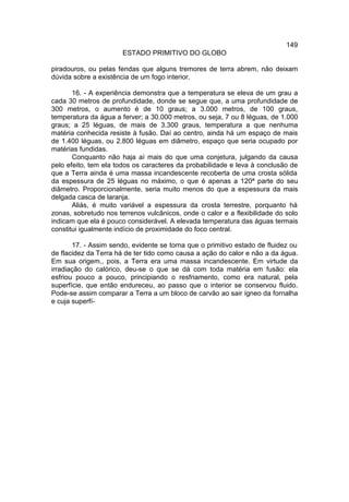 149
                       ESTADO PRIMITIVO DO GLOBO

piradouros, ou pelas fendas que alguns tremores de terra abrem, não deixam
dúvida sobre a existência de um fogo interior.

       16. - A experiência demonstra que a temperatura se eleva de um grau a
cada 30 metros de profundidade, donde se segue que, a uma profundidade de
300 metros, o aumento é de 10 graus; a 3.000 metros, de 100 graus,
temperatura da água a ferver; a 30.000 metros, ou seja, 7 ou 8 léguas, de 1.000
graus; a 25 léguas, de mais de 3.300 graus, temperatura a que nenhuma
matéria conhecida resiste à fusão. Daí ao centro, ainda há um espaço de mais
de 1.400 léguas, ou 2.800 léguas em diâmetro, espaço que seria ocupado por
matérias fundidas.
       Conquanto não haja aí mais do que uma conjetura, julgando da causa
pelo efeito, tem ela todos os caracteres da probabilidade e leva à conclusão de
que a Terra ainda é uma massa incandescente recoberta de uma crosta sólida
da espessura de 25 léguas no máximo, o que é apenas a 120ª parte do seu
diâmetro. Proporcionalmente, seria muito menos do que a espessura da mais
delgada casca de laranja.
       Aliás, é muito variável a espessura da crosta terrestre, porquanto há
zonas, sobretudo nos terrenos vulcânicos, onde o calor e a flexibilidade do solo
indicam que ela é pouco considerável. A elevada temperatura das águas termais
constitui igualmente indício de proximidade do foco central.

       17. - Assim sendo, evidente se torna que o primitivo estado de fluidez ou
de flacidez da Terra há de ter tido como causa a ação do calor e não a da água.
Em sua origem., pois, a Terra era uma massa incandescente. Em virtude da
irradiação do calórico, deu-se o que se dá com toda matéria em fusão: ela
esfriou pouco a pouco, principiando o resfriamento, como era natural, pela
superfície, que então endureceu, ao passo que o interior se conservou fluido.
Pode-se assim comparar a Terra a um bloco de carvão ao sair ígneo da fornalha
e cuja superfí-
 