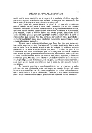 15
                  CARÁTER DA REVELAÇÃO ESPÍRITA 15

gênio ensina o que descobriu por si mesmo: é o revelador primitivo; traz a luz
que pouco a pouco se vulgariza. que seria da Humanidade sem a revelação dos
homens de gênio, que aparecem de tempos a tempos?
       Mas, quem são esses homens de gênio? E, por que são homens de
gênio? Donde vieram? Que é feito deles? Notemos que na sua maioria
denotam, ao nascer, faculdades transcendentes e alguns conhecimentos inatos,
que com pouco trabalho desenvolvem. Pertencem realmente à Humanidade,
pois nascem, vivem e morrem como nós. Onde, porém, adquiriram esses
conhecimentos que não puderam aprender durante a vida? Dir-se-á, com os
materialistas, que o acaso lhes deu a matéria cerebral em maior quantidade e
de melhor qualidade? Neste caso, não teriam mais mérito que um legume maior
e mais saboroso do que outro.
       Dir-se-á, como certos espiritualistas, que Deus lhes deu uma alma mais
favorecida que a do comum dos homens? Suposição igualmente ilógica, pois
que tacharia Deus de parcial. A única solução racional do problema está na
preexistência da alma e na pluralidade das vidas. O homem de gênio é um
Espírito que tem vivido mais tempo; que, por conseguinte, adquiriu e progrediu
mais do que aqueles que estão menos adiantados. Encarnando, traz o que sabe
e, como sabe muito mais do que os outros e não precisa aprender, é chamado
homem de gênio. Mas seu saber é fruto de um trabalho anterior e não resultado
de um privilégio. Antes de renascer, era ele, pois, Espírito adiantado: reencarna
para fazer que os outros aproveitem do que já sabe, ou para adquirir mais do
que possui.
       Os homens progridem incontestavelmente por si mesmos e pelos
esforços da sua inteligência; mas, entregues às próprias forças, só muito
lentamente progrediriam, se não fossem auxiliados por outros mais adiantados,
como o estudante o é pelos professores. Todos os povos tiveram homens de
gênio, surgidos em diversas épocas, para dar-lhes impulso e tirá-los da inércia.
 