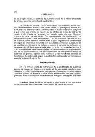 150
                                    CAPÍTULO VII

cie se apaga e resfria, ao contacto do ar, mantendo-se-lhe o interior em estado
de ignição, conforme se verificará, quebrando-o.

        18. - Na época em que o globo terrestre era uma massa incandescente,
não continha nenhum átomo a mais, nem a menos do que hoje (1); apenas, sob
a influência da alta temperatura, a maior parte das substâncias que a compõem
e que vemos sob a forma de líquidos ou de sólidos, de terras, de pedras, de
metais e de cristais se achavam em estado muito diferente. Sofreram
unicamente uma transformação. Em consequência do resfriamento, os
elementos formaram novas combinações. O ar, enormemente dilatado, decerto
se estendia a uma distância imensa; toda a água, forçosamente transformada
em vapor, se encontrava misturada com o ar; todas as matérias suscetíveis de
se volatilizarem, tais como os metais, o enxofre, o carbono, se achavam em
estado de gás. O da atmosfera nada tinha, portanto, de comparável ao que é
hoje; a densidade de todos esses vapores lhe dava uma opacidade que nenhum
raio de sol podia atravessar. Se nessa época um ser vivo pudesse existir na
superfície do planeta, apenas seria iluminado pelos revérberos sinistros da
fornalha que lhe estava sob os pés e da atmosfera esbraseada; ele nem sequer
suspeitaria da existência do Sol.

                                  Período primário

       19. - O primeiro efeito do resfriamento foi a solidificação da superfície
exterior da massa em fusão e a formação aí de uma crosta resistente que,
delgada a princípio, gradativamente se espessou. Essa crosta constitui a pedra
chamada granito, de extrema dureza, assim denominada pelo seu aspecto
granuloso. Nela se distinguem três substâncias principais: o feldspato, o quartzo

         __________
         (1) Nota da Editora: Parece-nos que Kardec se referia apenas à Terra propriamente
dita, não levando em conta os aerólitos e a poeira cósmica que a ela se vêm juntando.
 