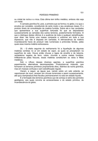 151
                             PERÍODO PRIMÁRIO

ou cristal de rocha e a mica. Esta última tem brilho metálico, embora não seja
um metal.
       A camada granítica foi, pois, a primeira que se formou no globo, é a que o
envolve por completo, constituindo de certo modo o seu arcabouço ósseo. É o
produto direto da consolidação da matéria fundida. Sobre ela e nas cavidades
que apresentava a sua superfície torturada foi que se depositaram
sucessivamente as camadas dos outros terrenos, posteriormente formados. O
que a distingue destes últimos é a ausência de toda e qualquer estratificação;
quer dizer: ela forma uma massa compacta e uniforme em toda a sua
espessura, que não é disposta em camadas. A efervescência da matéria
incandescente havia de produzir nela numerosas e profundas fendas, pelas
quais essa mesma matéria extravasava.

        20. - O efeito seguinte do resfriamento foi a liquefação de algumas
matérias contidas no ar em estado de vapor, as quais se precipitaram na
superfície do solo. Houve então chuvas e lagos de enxofre e de betume,
verdadeiros regatos de ferro, cobre, chumbe e outros metais fundidos.
Infiltrando-se pelas fissuras, essas matérias constituíram os veios e filões
metálicos.
        Sob o influxo desses diversos agentes, a superfície granítica
experimentou alternativas decomposições. Produziram-se misturas, que
formaram os terrenos primitivos propriamente ditos, distintos da rocha granítica,
mas em massas confusas e sem estratificação regular.
        Vieram, a seguir, as águas que, caindo sobre um solo ardente, se
vaporizavam de novo, recaíam em chuvas torrenciais e assim sucessivamente,
até que a temperatura lhes facultou permanecerem no solo em estado líquido.
        É a formação dos terrenos graníticos que dá começo à série dos períodos
geológicos, aos quais conviria se acrescentasse o do estado primitivo, de
incandescência do globo.
 