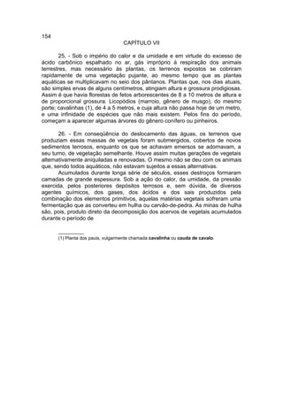 154
                                   CAPÍTULO VII

       25. - Sob o império do calor e da umidade e em virtude do excesso de
ácido carbônico espalhado no ar, gás impróprio à respiração dos animais
terrestres, mas necessário às plantas, os terrenos expostos se cobriram
rapidamente de uma vegetação pujante, ao mesmo tempo que as plantas
aquáticas se multiplicavam no seio dos pântanos. Plantas que, nos dias atuais,
são simples ervas de alguns centímetros, atingiam altura e grossura prodigiosas.
Assim é que havia florestas de fetos arborescentes de 8 a 10 metros de altura e
de proporcional grossura. Licopódios (marroio, gênero de musgo), do mesmo
porte; cavalinhas (1), de 4 a 5 metros, e cuja altura não passa hoje de um metro,
e uma infinidade de espécies que não mais existem. Pelos fins do período,
começam a aparecer algumas árvores do gênero conífero ou pinheiros.

       26. - Em conseqüência do deslocamento das águas, os terrenos que
produziam essas massas de vegetais foram submergidos, cobertos de novos
sedimentos terrosos, enquanto os que se achavam emersos se adornavam, a
seu turno, de vegetação semelhante. Houve assim muitas gerações de vegetais
alternativamente aniquiladas e renovadas. O mesmo não se deu com os animais
que, sendo todos aquáticos, não estavam sujeitos a essas alternativas.
       Acumulados durante longa série de séculos, esses destroços formaram
camadas de grande espessura. Sob a ação do calor, da umidade, da pressão
exercida, pelos posteriores depósitos terrosos e, sem dúvida, de diversos
agentes químicos, dos gases, dos ácidos e dos sais produzidos pela
combinação dos elementos primitivos, aquelas matérias vegetais sofreram uma
fermentação que as converteu em hulha ou carvão-de-pedra. As minas de hulha
são, pois, produto direto da decomposição dos acervos de vegetais acumulados
durante o período de

      __________
      (1) Planta dos pauis, vulgarmente chamada cavalinha ou cauda de cavalo.
 