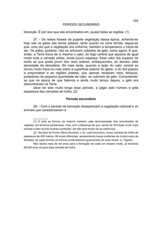 155
                                PERÍODO SECUNDÁRIO

transição. É por isso que são encontrados em, quase todas as regiões. (1)

       27. - Os restos fósseis da pujante vegetação dessa época, achando-se
hoje sob os gelos das terras polares, tanto quanto na zona tórrida, segue-se
que, uma vez que a vegetação era uniforme, também a temperatura o havia de
ser. Os pólos, portanto, não se achavam cobertos de gelo, como agora. É que,
então, a Terra tirava de si mesma o calor, do fogo central que aquecia de igual
modo toda a camada sólida, ainda pouco espessa. Esse calor era superior de
muito ao que podia provir dos raios solares, enfraquecidos, ao demais, pela
densidade da atmosfera. Só mais tarde, quando a ação do calor central se
tornou muito fraca ou nula sobre a superfície exterior do globo, a do Sol passou
a preponderar e as regiões polares, que apenas recebiam raios oblíquos,
portadores de pequena quantidade de calor, se cobriram de gelo. Compreende-
se que na época de que falamos e ainda muito tempo depois, o gelo era
desconhecido na Terra.
       Deve ter sido muito longo esse período, a julgar pelo número e pela
espessura das camadas de hulha. (2)

                                   Período secundário

      28. - Com o período de transição desaparecem a vegetação colossal e os
animais que caracterizavam a

         __________
         (1) A turfa se formou da mesma maneira, pela decomposição dos amontoados de
vegetais, em terrenos pantanosos; mas, com a diferença de que, sendo de formação muito mais
recente e sem duvida noutras condições, ela não teve tempo de se carbonizar,
         (2) Na baía de Fundy (Nova Escócia), o Sr, Lyell encontrou, numa camada de hulha de
espessura de 400 metros, 68 níveis diferentes, apresentando traços evidentes de muitos solos de
florestas, de cujas arvores os troncos ainda estavam guarnecidos de suas raízes. (L. Figuier)
         Não dando mais de mil anos para a formação de cada um desses níveis, já teríamos
68.000 anos só para essa camada de hulha.
 