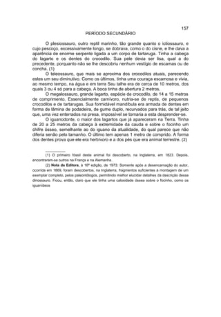 157
                               PERÍODO SECUNDÁRIO

        O plesiossauro, outro reptil marinho, tão grande quanto o ictiossauro, e
cujo pescoço, excessivamente longo, se dobrava, como o do cisne, e lhe dava a
aparência de enorme serpente ligada a um corpo de tartaruga. Tinha a cabeça
do lagarto e os dentes do crocodilo. Sua pele devia ser lisa, qual a do
precedente, porquanto não se lhe descobriu nenhum vestígio de escamas ou de
concha. (1)
        O teleossauro, que mais se aproxima dos crocodilos atuais, parecendo
estes um seu diminutivo. Como os últimos, tinha uma couraça escamosa e vivia,
ao mesmo tempo, na água e em terra Seu talhe era de cerca de 10 metros, dos
quais 3 ou 4 só para a cabeça. A boca tinha de abertura 2 metros.
        O megalossauro, grande lagarto, espécie de crocodilo, de 14 a 15 metros
de comprimento. Essencialmente carnívoro, nutria-se de reptis, de pequenos
crocodilos e de tartarugas. Sua formidável mandíbula era armada de dentes em
forma de lâmina de podadeira, de gume duplo, recurvados para trás, de tal jeito
que, uma vez enterrados na presa, impossível se tornaria a esta desprender-se.
        O iguanodonte, o maior dos lagartos que já apareceram na Terra. Tinha
de 20 a 25 metros da cabeça à extremidade da cauda e sobre o focinho um
chifre ósseo, semelhante ao do iguano da atualidade, do qual parece que não
diferia senão pelo tamanho. O último tem apenas 1 metro de comprido. A forma
dos dentes prova que ele era herbívoro e a dos pés que era animal terrestre. (2)

        __________
        (1) O primeiro fóssil deste animal foi descoberto, na Inglaterra, em 1823. Depois,
encontraram-se outros na França e na Alemanha.
        (2) Nota da Editora, à 16ª edição, de 1973: Somente após a desencarnação do autor,
ocorrida em 1869, foram descobertos, na Inglaterra, fragmentos suficientes à montagem de um
exemplar completo, pelos paleontólogos, permitindo melhor elucidar detalhes da descrição desse
dinossauro. Ficou, então, claro que ele tinha uma calosidade óssea sobre o focinho, como os
iguanídeos
 