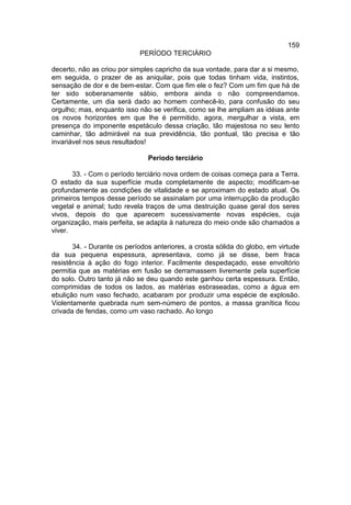 159
                            PERÍODO TERCIÁRIO

decerto, não as criou por simples capricho da sua vontade, para dar a si mesmo,
em seguida, o prazer de as aniquilar, pois que todas tinham vida, instintos,
sensação de dor e de bem-estar. Com que fim ele o fez? Com um fim que há de
ter sido soberanamente sábio, embora ainda o não compreendamos.
Certamente, um dia será dado ao homem conhecê-lo, para confusão do seu
orgulho; mas, enquanto isso não se verifica, como se lhe ampliam as idéias ante
os novos horizontes em que lhe é permitido, agora, mergulhar a vista, em
presença do imponente espetáculo dessa criação, tão majestosa no seu lento
caminhar, tão admirável na sua previdência, tão pontual, tão precisa e tão
invariável nos seus resultados!

                               Período terciário

       33. - Com o período terciário nova ordem de coisas começa para a Terra.
O estado da sua superfície muda completamente de aspecto; modificam-se
profundamente as condições de vitalidade e se aproximam do estado atual. Os
primeiros tempos desse período se assinalam por uma interrupção da produção
vegetal e animal; tudo revela traços de uma destruição quase geral dos seres
vivos, depois do que aparecem sucessivamente novas espécies, cuja
organização, mais perfeita, se adapta à natureza do meio onde são chamados a
viver.

       34. - Durante os períodos anteriores, a crosta sólida do globo, em virtude
da sua pequena espessura, apresentava, como já se disse, bem fraca
resistência à ação do fogo interior. Facilmente despedaçado, esse envoltório
permitia que as matérias em fusão se derramassem livremente pela superfície
do solo. Outro tanto já não se deu quando este ganhou certa espessura. Então,
comprimidas de todos os lados, as matérias esbraseadas, como a água em
ebulição num vaso fechado, acabaram por produzir uma espécie de explosão.
Violentamente quebrada num sem-número de pontos, a massa granítica ficou
crivada de fendas, como um vaso rachado. Ao longo
 