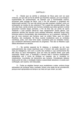 16
                                 CAPÍTULO I

        6. - Desde que se admite a solicitude de Deus para com as suas
criaturas, por que não se há de admitir que Espíritos capazes, por sua energia e
superioridade de conhecimento, de fazerem que a Humanidade avance,
encarnem pela vontade de Deus, com o fim de ativarem o progresso em
determinado sentido? Por que não admitir que eles recebam missões, como um
embaixador as recebe do seu soberano? Tal o papel dos grandes gênios. Que
vêm eles fazer, senão ensinar aos homens verdades que estes ignoram e ainda
ignorariam durante largos períodos, a fim de lhes dar um ponto de apoio
mediante o qual possam elevar-se mais rapidamente? Esses gênios, que
aparecem através dos séculos como estrelas brilhantes, deixando longo traço
luminoso sobre a Humanidade, são missionários ou, se o quiserem, messias. O
que de novo ensinam aos homens, quer na ordem física, quer na ordem
filosófica, são revelações. Se Deus suscita reveladores para as verdades
científicas, pode, com mais forte razão, suscitá-los para as verdades morais,
que constituem elementos essenciais do progresso. Tais são os filósofos cujas
idéias atravessam os séculos.

        7. - No sentido especial da fé religiosa, a revelação se diz mais
particularmente das coisas espirituais que o homem não pode descobrir por
meio da inteligência, nem com o auxílio dos sentidos e cujo conhecimento lhe
dão Deus ou seus mensageiros, quer por meio da palavra direta, quer pela
inspiração. Neste caso, a revelação é sempre feita a homens predispostos,
designados sob o nome de profetas ou messias, isto é, enviados ou
missionários, incumbidos de transmiti-la aos homens. Considerada debaixo
deste ponto de vista, a revelação implica a passividade absoluta e é aceita sem
verificação, sem exame, nem discussão.

       8. - Todas as religiões tiveram seus reveladores e estes, embora longe
estivessem de conhecer toda a verdade, tinham uma razão de ser providencial,
porque eram apropriados ao tempo e ao meio em que viviam, ao cará-
 