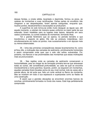 160
                                CAPÍTULO VII

dessas fendas, a crosta sólida, levantada e deprimida, formou os picos, as
cadeias de montanhas e suas ramificações. Certas partes do envoltório não
chegaram a ser despedaçadas, foram apenas soerguidas, enquanto que,
noutros pontos, decalcamentos e escavações se produziram.
       A superfície do solo tornou-se então muito desigual; as águas que, até
aquele momento, a cobriam de maneira quase uniforme na maior parte da sua
extensão, foram impelidas para os lugares mais baixos, deixando em seco
vastos continentes, ou cumes isolados de montanhas, formando ilhas.
       Tal o grande fenômeno que se operou no período terciário e que
transformou o aspecto do globo. Ele não se produziu instantânea, nem
simultaneamente em todos os pontos, mas sucessivamente e em épocas mais
ou menos distanciadas.

        35. - Uma das primeiras conseqüências desses levantamentos foi, como
já ficou dito, a inclinação das camadas de sedimento, primitivamente horizontais
e assim conservadas onde quer que o solo não sofreu subversões. Foi,
portanto, nos flancos e nas proximidades das montanhas que essas inclinações
mais se pronunciaram.

       36. - Nas regiões onde as camadas de sedimento conservaram a
horizontalidade, para se chegar às de formação primária tem-se que atravessar
todas as outras, até considerável profundidade, ao cabo da qual se encontra
inevitavelmente a rocha granítica. Quando, porém, se ergueram em montanhas,
aquelas camadas foram levadas acima do seu nível normal, indo às vezes até a
grande altura, de tal sorte que, feito um corte vertical no flanco da montanha,
elas se mostram em toda a sua espessura e superpostas como as fiadas de
uma construção.
       É assim que a grandes elevações se encontram enormes bancos de
conchas, primitivamente formados no fundo dos mares. Está hoje perfeitamente
comprovado
 