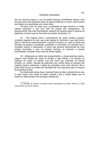 161
                               PERÍODO TERCIÁRIO

que em nenhuma época o mar há podido alcançar semelhantes alturas, visto
que para tanto não bastariam todas as águas existentes na Terra, ainda mesmo
que fossem em quantidade cem vezes maior.
       Ter-se-ia, pois, de supor que a quantidade de água diminuiu e, então,
caberia perguntar o que fora feito da porção que desapareceu. Os
levantamentos, fato hoje incontestável, explicam de maneira lógica e rigorosa os
depósitos marinhos que se encontram em certas montanhas. (1)

       37. - Nos lugares onde o levantamento da rocha primitiva produziu
completa rasgadura do solo, quer pela rapidez do fenômeno, quer pela forma,
altura e volume da massa levantada, o granito foi posto a nu, qual um dente que
irrompeu da gengiva. Levantadas, quebradas e arrumadas, as camadas que o
revestiam ficaram a descoberto. É assim que terrenos pertencentes às mais
antigas formações e que, na posição primitiva, se achavam a grande
profundidade, compõem hoje o solo de certas regiões.

       38. - Deslocada por efeito dos soerguimentos, a massa granítica deixou.
nalguns sítios fendas por onde se escapa o fogo interior e se escoam as
matérias em fusão; os vulcões, que são como que chaminés da imensa
fornalha, ou, melhor, válvulas de segurança que, dando saída ao excesso das
matérias ígneas, preservam o globo de comoções muito mais terríveis. Daí o
poder dizer-se que os vulcões em atividade são uma segurança para o conjunto
da superfície do solo.
       Da intensidade desse fogo é possível fazer-se idéia, ponderando-se que
no seio mesmo dos mares se abrem vulcões e que a massa dágua que os
recobre e neles penetra não consegue extingui-los.

        __________
        (1) Camadas de calcáreo conchífero foram encontradas nos Andes, América, a 5.000
metros acima do nível do oceano.
 