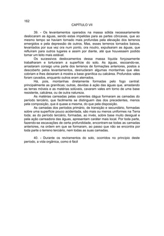 162
                               CAPÍTULO VII

        39. - Os levantamentos operados na massa sólida necessariamente
deslocaram as águas, sendo estas impelidas para as partes côncavas, que ao
mesmo tempo se haviam tornado mais profundas pela elevação dos terrenos
emergidos e pela depressão de outros. Mas, esses terrenos tornados baixos,
levantados por sua vez ora num ponto, ora noutro, expulsaram as águas, que
refluíram para outros lugares e assim por diante, até que houvessem podido
tomar um leito mais estável.
        Os sucessivos deslocamentos dessa massa líquida forçosamente
trabalharam e torturaram a superfície do solo. As águas, escoando-se,
arrastaram consigo uma parte dos terrenos de formações anteriores, postos a
descoberto pelos levantamentos, desnudaram algumas montanhas que eles
cobriam e lhes deixaram à mostra a base granítica ou calcárea. Profundos vales
foram cavados, enquanto outros eram aterrados.
        Há, pois, montanhas diretamente formadas pelo fogo central:
principalmente as graníticas; outras, devidas à ação das águas que, arrastando
as terras móveis e as matérias solúveis, cavaram vales em torno de uma base
resistente, calcárea, ou de outra natureza.
        As matérias carreadas pelas correntes dágua formaram as camadas do
período terciário, que facilmente se distinguem das dos precedentes, menos
pela composição, que é quase a mesma, do que pela disposição.
        As camadas dos períodos primário, de transição e secundário, formadas
sobre uma superfície pouco acidentada, são mais ou menos uniformes na Terra
toda; as do período terciário, formadas, ao invés, sobre base muito desigual e
pela ação carreadora das águas, apresentam caráter mais local. Por toda parte,
fazendo-se escavações de certa profundidade, encontram-se todas as camadas
anteriores, na ordem em que se formaram, ao passo que não se encontra por
toda parte o terreno terciário, nem todas as suas camadas.

      40. - Durante os reviramentos do solo, ocorridos no princípio deste
período, a vida orgânica, como é fácil
 
