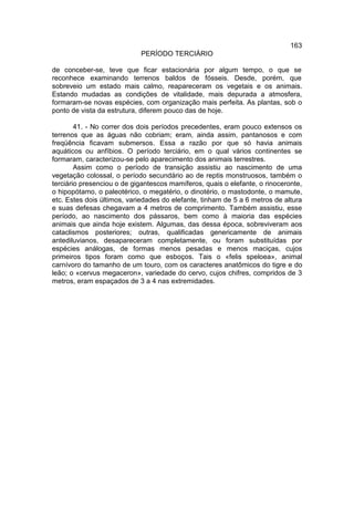 163
                            PERÍODO TERCIÁRIO

de conceber-se, teve que ficar estacionária por algum tempo, o que se
reconhece examinando terrenos baldos de fósseis. Desde, porém, que
sobreveio um estado mais calmo, reapareceram os vegetais e os animais.
Estando mudadas as condições de vitalidade, mais depurada a atmosfera,
formaram-se novas espécies, com organização mais perfeita. As plantas, sob o
ponto de vista da estrutura, diferem pouco das de hoje.

        41. - No correr dos dois períodos precedentes, eram pouco extensos os
terrenos que as águas não cobriam; eram, ainda assim, pantanosos e com
freqüência ficavam submersos. Essa a razão por que só havia animais
aquáticos ou anfíbios. O período terciário, em o qual vários continentes se
formaram, caracterizou-se pelo aparecimento dos animais terrestres.
        Assim como o período de transição assistiu ao nascimento de uma
vegetação colossal, o período secundário ao de reptis monstruosos, também o
terciário presenciou o de gigantescos mamíferos, quais o elefante, o rinoceronte,
o hipopótamo, o paleotérico, o megatério, o dinotério, o mastodonte, o mamute,
etc. Estes dois últimos, variedades do elefante, tinham de 5 a 6 metros de altura
e suas defesas chegavam a 4 metros de comprimento. Também assistiu, esse
período, ao nascimento dos pássaros, bem como à maioria das espécies
animais que ainda hoje existem. Algumas, das dessa época, sobreviveram aos
cataclismos posteriores; outras, qualificadas genericamente de animais
antediluvianos, desapareceram completamente, ou foram substituídas por
espécies análogas, de formas menos pesadas e menos maciças, cujos
primeiros tipos foram como que esboços. Tais o «felis speloea», animal
carnívoro do tamanho de um touro, com os caracteres anatômicos do tigre e do
leão; o «cervus megaceron», variedade do cervo, cujos chifres, compridos de 3
metros, eram espaçados de 3 a 4 nas extremidades.
 
