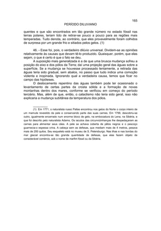 165
                                  PERÍODO DILUVIANO

quentes e que são encontrados em tão grande número no estado fóssil nas
terras polares, teriam tido de retirar-se pouco a pouco para as regiões mais
temperadas. Tudo denota, ao contrário, que eles provavelmente foram colhidos
de surpresa por um grande frio e sitiados pelos gelos. (1)

        46. - Esse foi, pois, o verdadeiro dilúvio universal. Dividem-se as opiniões
relativamente às causas que devam tê-lo produzido. Quaisquer, porém, que elas
sejam, o que é certo é que o fato se deu.
        A suposição mais generalizada é a de que uma brusca mudança sofreu a
posição do eixo e dos pólos da Terra; daí uma projeção geral das águas sobre a
superfície. Se a mudança se houvesse processado lentamente, a retirada das
águas teria sido gradual, sem abalos, no passo que tudo indica uma comoção
violenta e inopinada. Ignorando qual a verdadeira causa, temos que ficar no
campo das hipóteses.
        O deslocamento repentino das águas também pode ter ocasionado o
levantamento de certas partes da crosta sólida e a formação de novas
montanhas dentro dos mares, conforme se verificou em começo do período
terciário. Mas, além de que, então, o cataclismo não teria sido geral, isso não
explicaria a mudança subitânea da temperatura dos pólos.

         __________
         (1) Em 1771, o naturalista russo Pallas encontrou nos gelos do Norte o corpo inteiro de
um mamute revestido da pele e conservando parte das suas carnes. Em 1799, descobriu-se
outro, igualmente encerrado num enorme bloco de gelo, na embocadura do Lena, na Sibéria, e
que foi descrito pelo naturalista Adams. Os iacutos das circunvizinhanças lhe despedaçaram as
carnes para alimentar seus cães. A pele se achava coberta de pêlos negros e o pescoço
guarnecia-o espessa crina. A cabeça sem as defesas, que mediam mais de 4 metros, pesava
mais de 200 quilos. Seu esqueleto está no museu de S. Petersburgo. Nas ilhas e nas bordas do
mar glacial encontra-se tão grande quantidade de defesas, que elas fazem objeto de
considerável comércio, sob o nome de marfim fóssil ou da Sibéria.
 