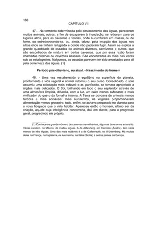 166
                                     CAPÍTULO VII

        47. - Na tormenta determinada pelo deslocamento das águas, pereceram
muitos animais; outros, a fim de escaparem à inundação, se retiraram para os
lugares altos, para as cavernas e fendas, onde sucumbiram em massa, ou de
fome, ou entredevorando-se, ou, ainda, talvez, pela irrupção das águas nos
sítios onde se tinham refugiado e donde não puderam fugir. Assim se explica a
grande quantidade de ossadas de animais diversos, carnívoros e outros, que
são encontrados de mistura em certas cavernas, que por essa razão foram
chamadas brechas ou cavernas ossosas. São encontradas as mais das vezes
sob as estalagmites. Nalgumas, as ossadas parecem ter sido arrastadas para ali
pela correnteza das águas. (1)

           Período pós-diluviano, ou atual. - Nascimento do homem

        48. - Uma vez restabelecido o equilíbrio na superfície do planeta,
prontamente a vida vegetal e animal retomou o seu curso. Consolidado, o solo
assumiu uma colocação mais estável; o ar, purificado, se tornara apropriado a
órgãos mais delicados. O Sol, brilhando em todo o seu esplendor através de
uma atmosfera límpida, difundia, com a luz, um calor menos sufocante e mais
vivificador do que o da fornalha interna. A Terra se povoava de animais menos
ferozes e mais sociáveis; mais suculentos, os vegetais proporcionavam
alimentação menos grosseira; tudo, enfim, se achava preparado no planeta para
o novo hóspede que o viria habitar. Apareceu então o homem, último ser da
criação, aquele cuja inteligência concorreria, dali em diante, para o progresso
geral, progredindo ele próprio.

        __________
        (1) Conhece-se grande número de cavernas semelhantes, algumas de enorme extensão.
Várias existem, no México, de multas léguas. A de Aldesberg, em Carniola (Áustria), tem nada
menos de três léguas. Uma das mais notáveis é a de Gailenreuth, no Würtemberg. Há muitas
delas na França, na Inglaterra, na Alemanha, na Itália (Sicília) e outros países da Europa.
 