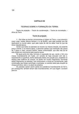 168




                               CAPÍTULO VIII


             TEORIAS SOBRE A FORMAÇÃO DA TERRA

      Teoria da projeção. - Teoria da condensação. - Teoria da incrustação. -
Alma da Terra.

                             Teoria da projeção

       1. - De todas as teorias concernentes à origem da Terra, a que alcançou
maior voga, nestes últimos tempos, é a de Buffon, quer pela posição que ele
desfrutava no mundo sábio, quer pela razão de não se saber mais do que ele
disse naquela época.
       Vendo que todos os planetas se movem na mesma direção, do ocidente
para o oriente, e no mesmo plano, a percorrer órbitas cuja inclinação não passa
de 7 graus e meio, concluiu Buffon, dessa uniformidade, que eles hão de ter
sido postos em movimento pela mesma causa.
       De igual ponto de vista, formulou a suposição de que, sendo o Sol uma
massa incandescente em fusão, um cometa se haja chocado com ele e,
raspando-lhe a superfície, tenha destacado desta uma porção que, projetada no
espaço pela violência do choque, se dividiu em muitos fragmentos, formando
esses fragmentos os planetas, que continuaram a mover-se circularmente, pela
combinação das forças centrífuga e centrípeta, no sentido dado pela direção do
choque primitivo, isto é, no plano da eclíptica.
       Os planetas seriam assim partes da substância incandescente do Sol e,
por conseguinte, também teriam sido incandescentes, em sua origem. Levaram
para se
 