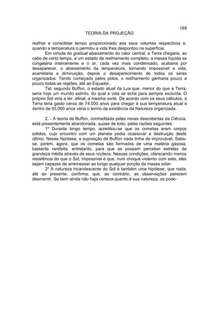169
                           TEORIA DA PROJEÇÃO

resfriar e consolidar tempo proporcionado aos seus volumes respectivos e,
quando a temperatura o permitiu a vida lhes despontou na superfície.
        Em virtude do gradual abaixamento do calor central, a Terra chegaria, ao
cabo de certo tempo, a um estado de resfriamento completo; a massa líquida se
congelaria inteiramente e o ar, cada vez mais condensado, acabaria por
desaparecer. o abaixamento da temperatura, tornando impossível a vida,
acarretaria a diminuição, depois o desaparecimento de todos os seres
organizados. Tendo começado pelos pólos, o resfriamento ganharia pouco a
pouco todas as regiões, até ao Equador.
        Tal, segundo Buffon, o estado atual da Lua que, menor do que a Terra,
seria hoje um mundo extinto, do qual a vida se acha para sempre excluída. O
próprio Sol viria a ter, afinal, a mesma sorte. De acordo com os seus cálculos, a
Terra teria gasto cerca de 74.000 anos para chegar à sua temperatura atual e
dentro de 93.000 anos veria o termo da existência da Natureza organizada.

       2. - A teoria de Buffon, contraditada pelas novas descobertas da Ciência,
está presentemente abandonada, quase de todo, pelas razões seguintes:
       1º Durante longo tempo, acreditou-se que os cometas eram corpos
sólidos, cujo encontro com um planeta podia ocasionar a destruição deste
último. Nessa hipótese, a suposição de Buffon nada tinha de improvável. Sabe-
se, porém, agora, que os cometas são formados de uma matéria gasosa,
bastante rarefeita, entretanto, para que se possam perceber estrelas de
grandeza média através de seus núcleos. Nessas condições, oferecendo menos
resistência do que o Sol, impossível é que, num choque violento com este, eles
sejam capazes de arremessar ao longe qualquer porção da massa solar.
       2º A natureza incandescente do Sol é também uma hipótese, que nada,
até ao presente, confirma, que, ao contrário, as observações parecem
desmentir. Se bem ainda não haja certeza quanto à sua natureza, os pode-
 