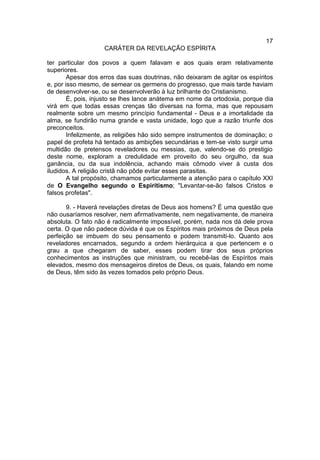 17
                    CARÁTER DA REVELAÇÃO ESPÍRITA

ter particular dos povos a quem falavam e aos quais eram relativamente
superiores.
        Apesar dos erros das suas doutrinas, não deixaram de agitar os espíritos
e, por isso mesmo, de semear os germens do progresso, que mais tarde haviam
de desenvolver-se, ou se desenvolverão à luz brilhante do Cristianismo.
        É, pois, injusto se lhes lance anátema em nome da ortodoxia, porque dia
virá em que todas essas crenças tão diversas na forma, mas que repousam
realmente sobre um mesmo princípio fundamental - Deus e a imortalidade da
alma, se fundirão numa grande e vasta unidade, logo que a razão triunfe dos
preconceitos.
        Infelizmente, as religiões hão sido sempre instrumentos de dominação; o
papel de profeta há tentado as ambições secundárias e tem-se visto surgir uma
multidão de pretensos reveladores ou messias, que, valendo-se do prestigio
deste nome, exploram a credulidade em proveito do seu orgulho, da sua
ganância, ou da sua indolência, achando mais cômodo viver à custa dos
iludidos. A religião cristã não pôde evitar esses parasitas.
        A tal propósito, chamamos particularmente a atenção para o capítulo XXI
de O Evangelho segundo o Espiritismo; "Levantar-se-ão falsos Cristos e
falsos profetas".

       9. - Haverá revelações diretas de Deus aos homens? É uma questão que
não ousaríamos resolver, nem afirmativamente, nem negativamente, de maneira
absoluta. O fato não é radicalmente impossível, porém, nada nos dá dele prova
certa. O que não padece dúvida é que os Espíritos mais próximos de Deus pela
perfeição se imbuem do seu pensamento e podem transmiti-lo. Quanto aos
reveladores encarnados, segundo a ordem hierárquica a que pertencem e o
grau a que chegaram de saber, esses podem tirar dos seus próprios
conhecimentos as instruções que ministram, ou recebê-las de Espíritos mais
elevados, mesmo dos mensageiros diretos de Deus, os quais, falando em nome
de Deus, têm sido às vezes tomados pelo próprio Deus.
 